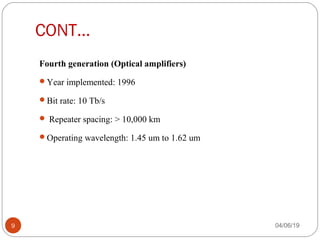 CONT…
Fourth generation (Optical amplifiers) 
Year implemented: 1996
Bit rate: 10 Tb/s
 Repeater spacing: > 10,000 km
Operating wavelength: 1.45 um to 1.62 um
04/06/199
 