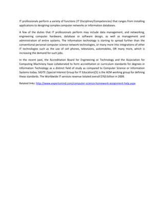 IT professionals perform a variety of functions (IT Disciplines/Competencies) that ranges from installing
applications to designing complex computer networks or information databases.

A few of the duties that IT professionals perform may include data management, and networking,
engineering computer hardware, database or software design, as well as management and
administration of entire systems. The Information technology is starting to spread further than the
conventional personal computer science network technologies, or many more into integrations of other
IT technologies such as the use of cell phones, televisions, automobiles, OR many more, which is
increasing the demand for such jobs.

In the recent past, the Accreditation Board for Engineering or Technology and the Association for
Computing Machinery have collaborated to form accreditation or curriculum standards for degrees in
Information Technology as a distinct field of study as compared to Computer Science or Information
Systems today. SIGITE (Special Interest Group for IT Education)[5] is the ACM working group for defining
these standards. The Worldwide IT services revenue totaled overall $763 billion in 2009.

Related links: http://www.expertsmind.com/computer-science-homework-assignment-help.aspx
 