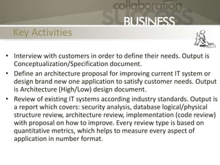 Key Activities
• Interview with customers in order to define their needs. Output is
Conceptualization/Specification document.
• Define an architecture proposal for improving current IT system or
design brand new one application to satisfy customer needs. Output
is Architecture (High/Low) design document.
• Review of existing IT systems according industry standards. Output is
a report which covers: security analysis, database logical/physical
structure review, architecture review, implementation (code review)
with proposal on how to improve. Every review type is based on
quantitative metrics, which helps to measure every aspect of
application in number format.
 