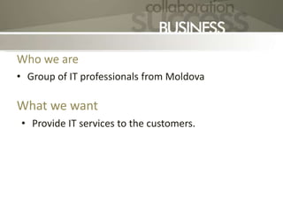 Who we are
• Group of IT professionals from Moldova
What we want
• Provide IT services to the customers.
 