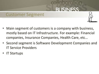 Customer Segment
• Main segment of customers is a company with business,
mostly based on IT Infrastructure. For example: Financial
companies, Insurance Companies, Health Care, etc…
• Second segment is Software Development Companies and
IT Service Providers
• IT Startups
 
