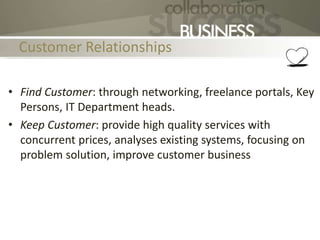 Customer Relationships
• Find Customer: through networking, freelance portals, Key
Persons, IT Department heads.
• Keep Customer: provide high quality services with
concurrent prices, analyses existing systems, focusing on
problem solution, improve customer business
 