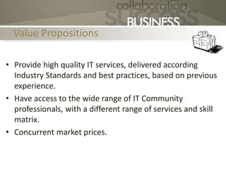 Value Propositions
• Provide high quality IT services, delivered according
Industry Standards and best practices, based on previous
experience.
• Have access to the wide range of IT Community
professionals, with a different range of services and skill
matrix.
• Concurrent market prices.
 
