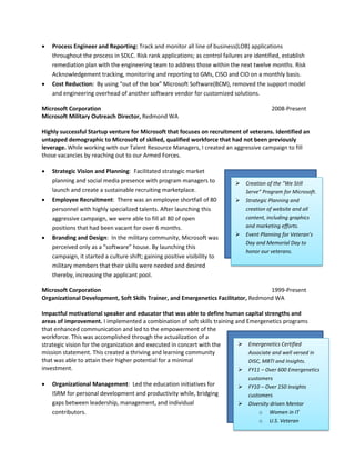    Process Engineer and Reporting: Track and monitor all line of business(LOB) applications
    throughout the process in SDLC. Risk rank applications; as control failures are identified, establish
    remediation plan with the engineering team to address those within the next twelve months. Risk
    Acknowledgement tracking, monitoring and reporting to GMs, CISO and CIO on a monthly basis.
   Cost Reduction: By using “out of the box” Microsoft Software(BCM), removed the support model
    and engineering overhead of another software vendor for customized solutions.

Microsoft Corporation                                                                       2008-Present
Microsoft Military Outreach Director, Redmond WA

Highly successful Startup venture for Microsoft that focuses on recruitment of veterans. Identified an
untapped demographic to Microsoft of skilled, qualified workforce that had not been previously
leverage. While working with our Talent Resource Managers, I created an aggressive campaign to fill
those vacancies by reaching out to our Armed Forces.

   Strategic Vision and Planning: Facilitated strategic market
    planning and social media presence with program managers to                  Creation of the “We Still
    launch and create a sustainable recruiting marketplace.                       Serve” Program for Microsoft.
   Employee Recruitment: There was an employee shortfall of 80                  Strategic Planning and
    personnel with highly specialized talents. After launching this               creation of website and all
    aggressive campaign, we were able to fill all 80 of open                      content, including graphics
    positions that had been vacant for over 6 months.                             and marketing efforts.
                                                                                 Event Planning for Veteran’s
   Branding and Design: In the military community, Microsoft was
                                                                                  Day and Memorial Day to
    perceived only as a “software” house. By launching this
                                                                                  honor our veterans.
    campaign, it started a culture shift; gaining positive visibility to
    military members that their skills were needed and desired
    thereby, increasing the applicant pool.

Microsoft Corporation                                                                1999-Present
Organizational Development, Soft Skills Trainer, and Emergenetics Facilitator, Redmond WA

Impactful motivational speaker and educator that was able to define human capital strengths and
areas of improvement. I implemented a combination of soft skills training and Emergenetics programs
that enhanced communication and led to the empowerment of the
workforce. This was accomplished through the actualization of a
strategic vision for the organization and executed in concert with the      Emergenetics Certified
mission statement. This created a thriving and learning community              Associate and well versed in
that was able to attain their higher potential for a minimal                   DISC, MBTI and Insights.
investment.                                                                 FY11 – Over 600 Emergenetics
                                                                                   customers
   Organizational Management: Led the education initiatives for                  FY10 – Over 150 Insights
    ISRM for personal development and productivity while, bridging                 customers
    gaps between leadership, management, and individual                           Diversity driven Mentor
    contributors.                                                                      o Women in IT
                                                                                       o U.S. Veteran
 