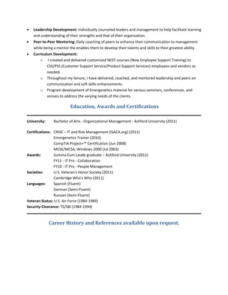    Leadership Development: Individually counseled leaders and management to help facilitate learning
    and understanding of their strengths and that of their organization.
   Peer-to-Peer Mentoring: Daily coaching of peers to enhance their communication to management
    while being a mentor the enables them to develop their talents and skills to their greatest ability.
   Curriculum Development:
        o I created and delivered customized NEST courses (New Employee Support Training) to
            CSS/PSS (Customer Support Service/Product Support Services) employees and vendors as
            needed.
        o Throughout my tenure, I have delivered, coached, and mentored leadership and peers on
            communication and soft skills enhancements.
        o Program development of Emergenetics material for various seminars, conferences, and
            venues to address the varying needs of the clients.

                          Education, Awards and Certifications

University:     Bachelor of Arts - Organizational Management - Ashford University (2011)

Certifications: CRISC – IT and Risk Management (ISACA.org) (2011)
                Emergenetics Trainer (2010)
                CompTIA Project+™ Certification (Jun 2008)
                MCSE/MCSA, Windows 2000 (Jul 2003)
Awards:         Summa Cum Laude graduate – Ashford University (2011)
                FY11 - IT Pro - Collaboration
                FY10 - IT Pro - People Management
Societies:      U.S. Veteran's Honor Society (2011)
                Cambridge Who's Who (2011)
Languages:      Spanish (Fluent)
                German (Semi-Fluent)
                Russian (Semi-Fluent)
Veteran Status: U.S. Air Force (1984-1989)
Security Clearance: TS/SBI (1984-1994)



              Career History and References available upon request.
 