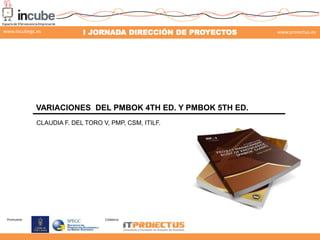 www.incubegc.es

I JORNADA DIRECCIÓN DE PROYECTOS

VARIACIONES DEL PMBOK 4TH ED. Y PMBOK 5TH ED.
CLAUDIA F. DEL TORO V, PMP, CSM, ITILF.

Promueve:

Colabora:

www.proiectus.es

 