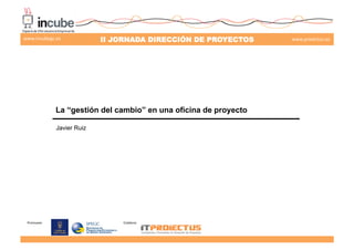 Promueve:	
   Colabora:	
  
II JORNADA DIRECCIÓN DE PROYECTOS www.proiectus.eswww.incubegc.es
La “gestión del cambio” en una oficina de proyecto
Javier Ruiz
29 de noviembre 2013
 