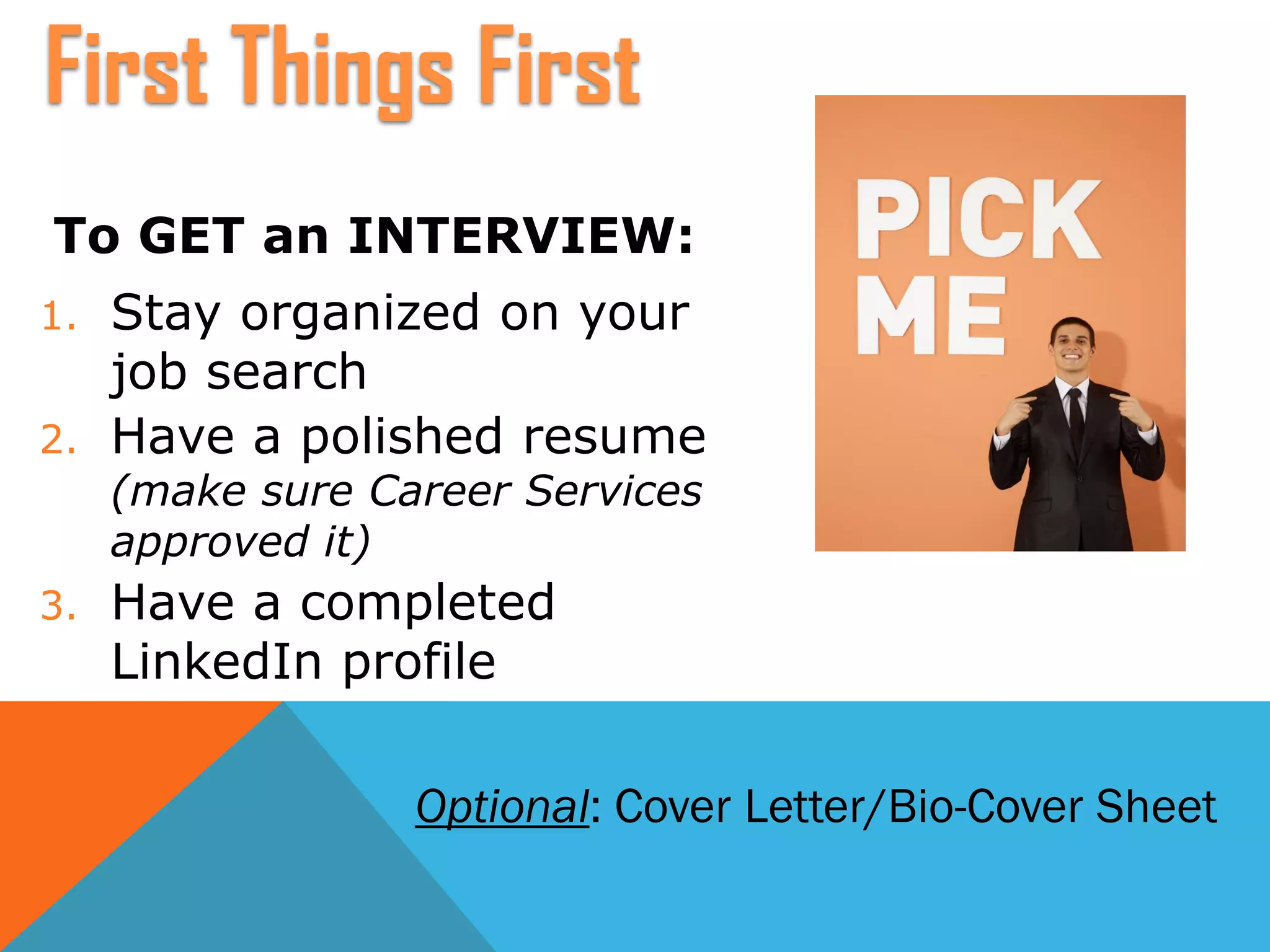To GET an INTERVIEW:
1. Stay organized on your
job search
2. Have a polished resume
(make sure Career Services
approved it)
3. Have a completed
LinkedIn profile
First Things First
Optional: Cover Letter/Bio-Cover Sheet
 