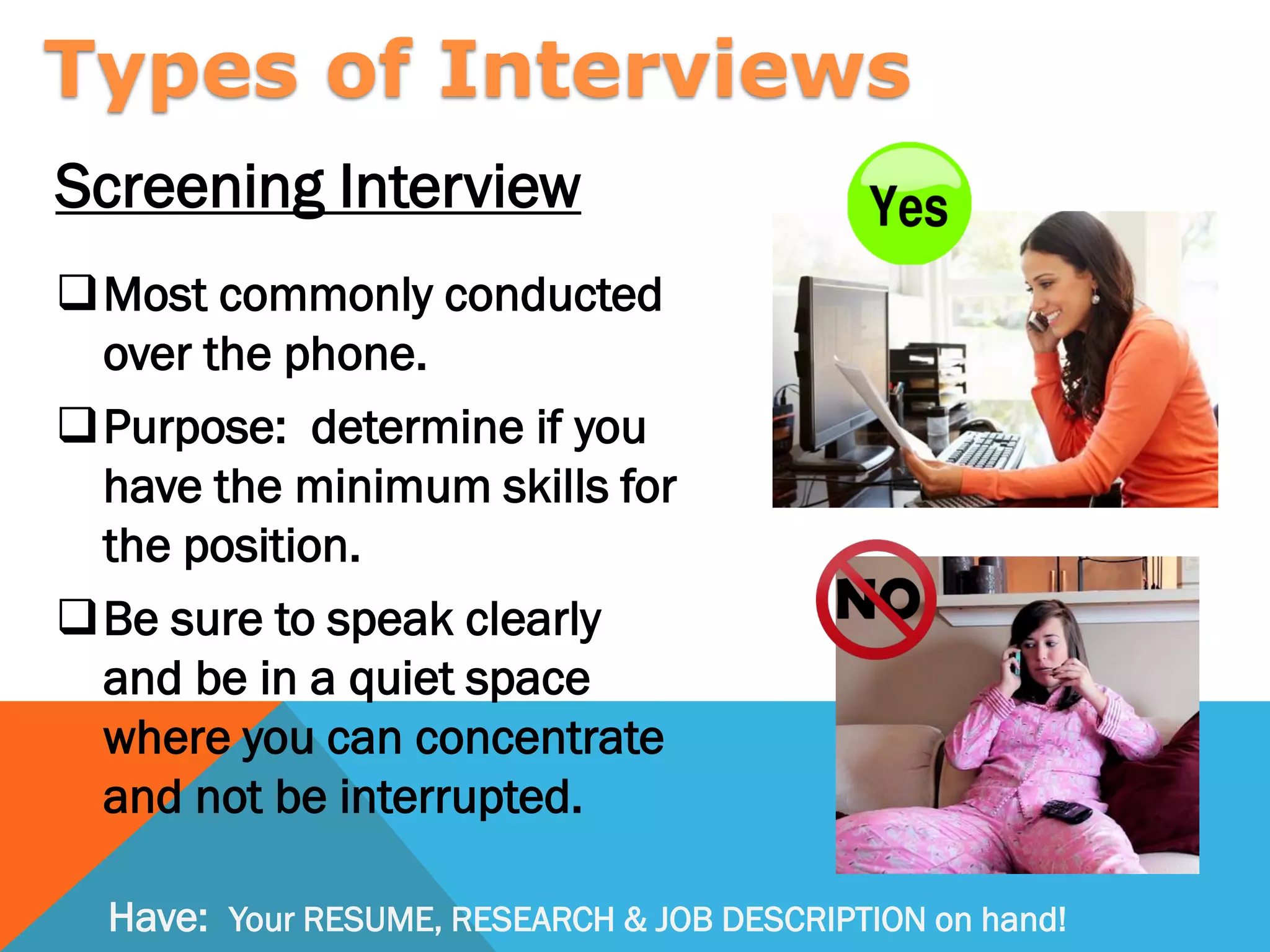 Screening Interview
Most commonly conducted
over the phone.
Purpose: determine if you
have the minimum skills for
the position.
Be sure to speak clearly
and be in a quiet space
where you can concentrate
and not be interrupted.
Types of Interviews
Have: Your RESUME, RESEARCH & JOB DESCRIPTION on hand!
 