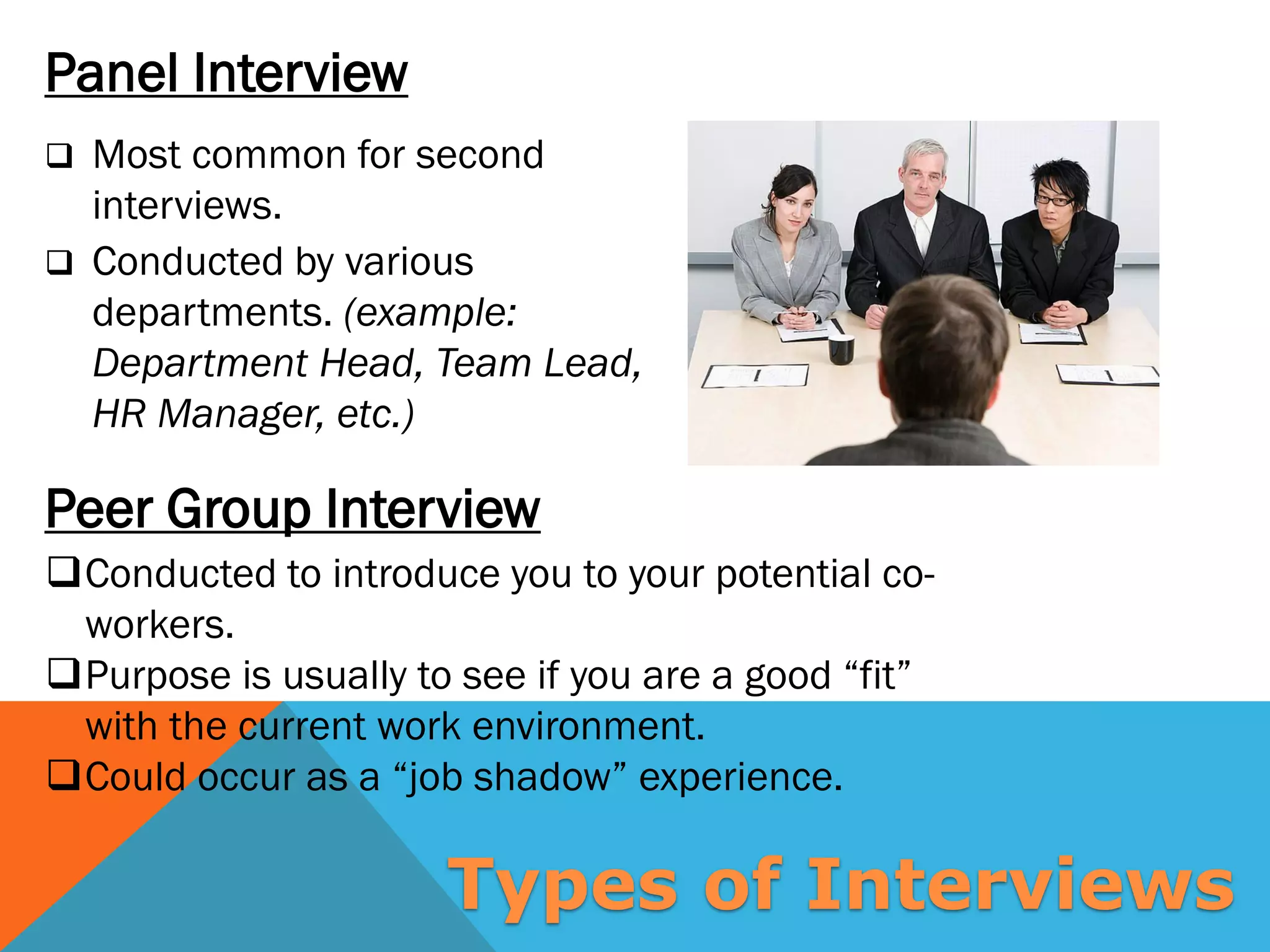 Peer Group Interview
Panel Interview
 Most common for second
interviews.
 Conducted by various
departments. (example:
Department Head, Team Lead,
HR Manager, etc.)
Conducted to introduce you to your potential co-
workers.
Purpose is usually to see if you are a good “fit”
with the current work environment.
Could occur as a “job shadow” experience.
Types of Interviews
 