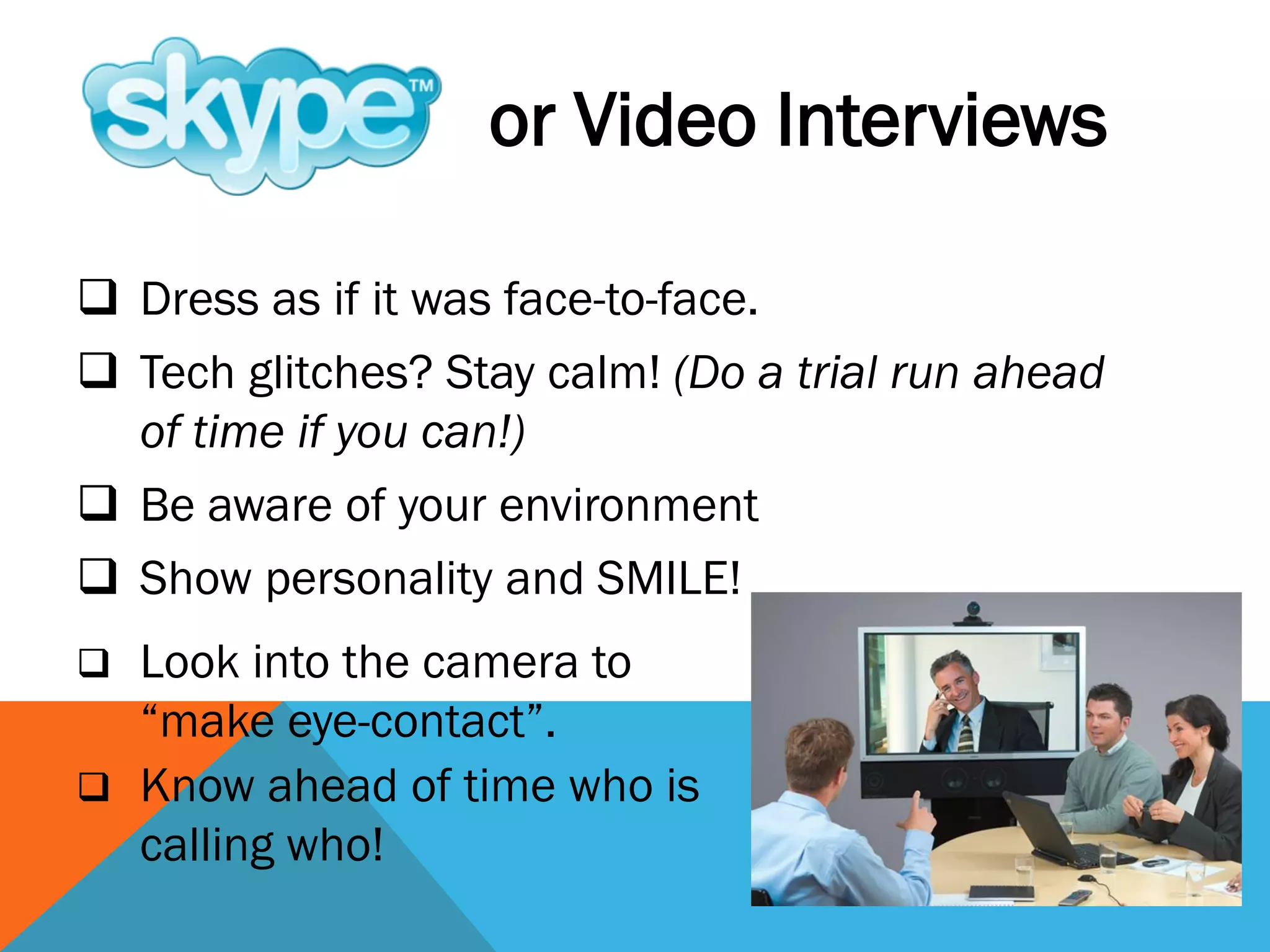  Dress as if it was face-to-face.
 Tech glitches? Stay calm! (Do a trial run ahead
of time if you can!)
 Be aware of your environment
 Show personality and SMILE!
or Video Interviews
 Look into the camera to
“make eye-contact”.
 Know ahead of time who is
calling who!
 