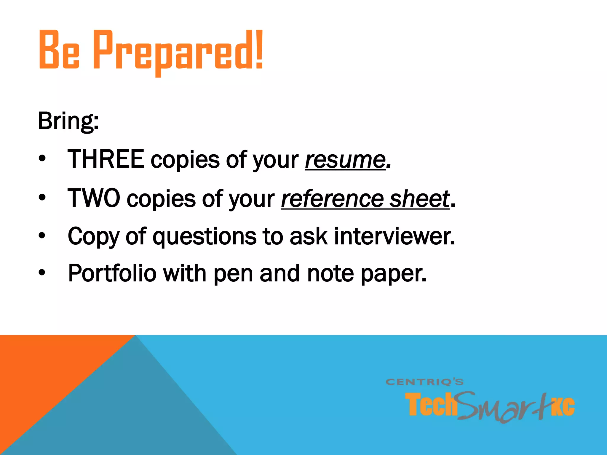 Bring:
• THREE copies of your resume.
• TWO copies of your reference sheet.
• Copy of questions to ask interviewer.
• Portfolio with pen and note paper.
Be Prepared!
 
