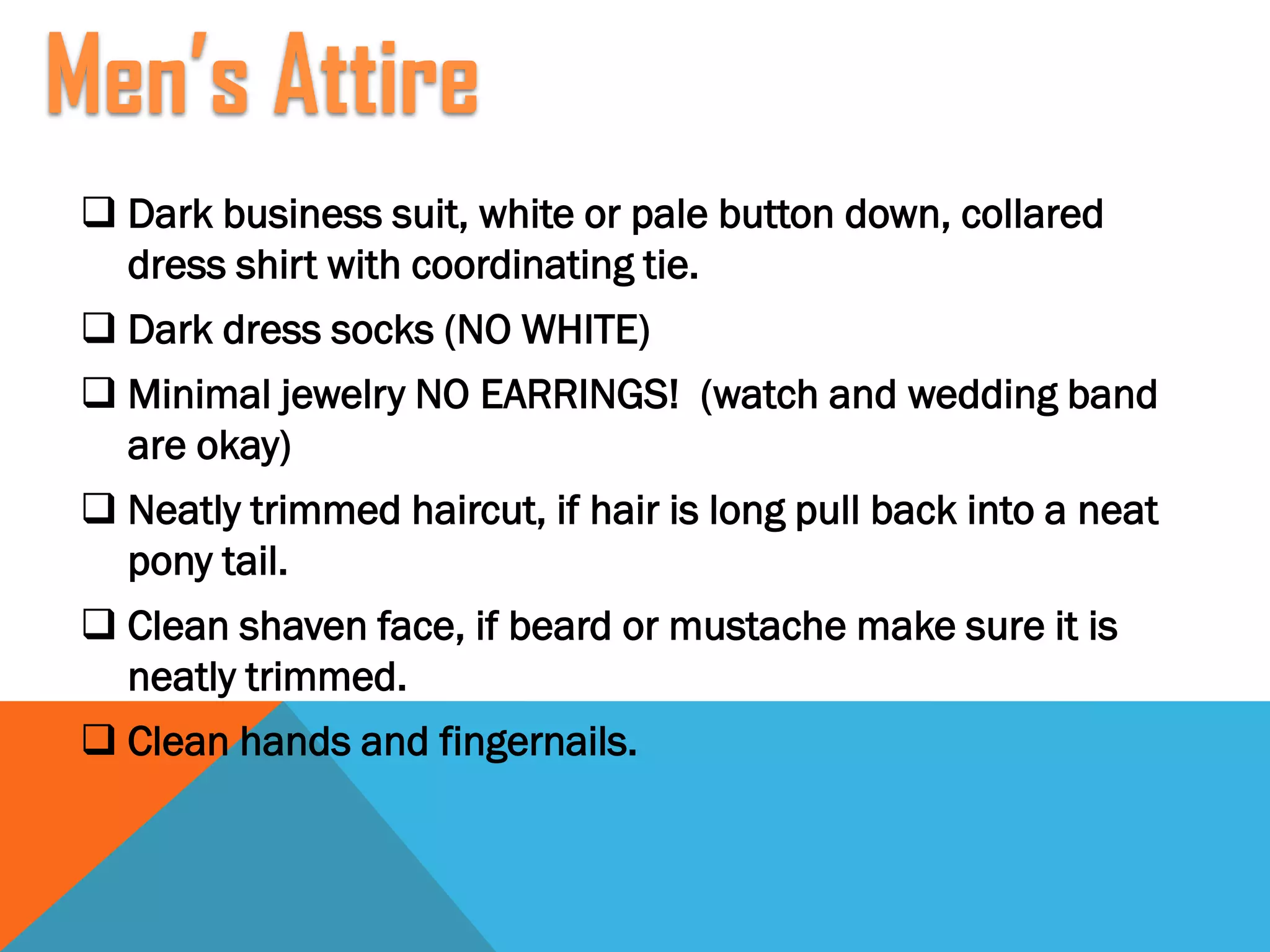  Dark business suit, white or pale button down, collared
dress shirt with coordinating tie.
 Dark dress socks (NO WHITE)
 Minimal jewelry NO EARRINGS! (watch and wedding band
are okay)
 Neatly trimmed haircut, if hair is long pull back into a neat
pony tail.
 Clean shaven face, if beard or mustache make sure it is
neatly trimmed.
 Clean hands and fingernails.
Men’s Attire
 