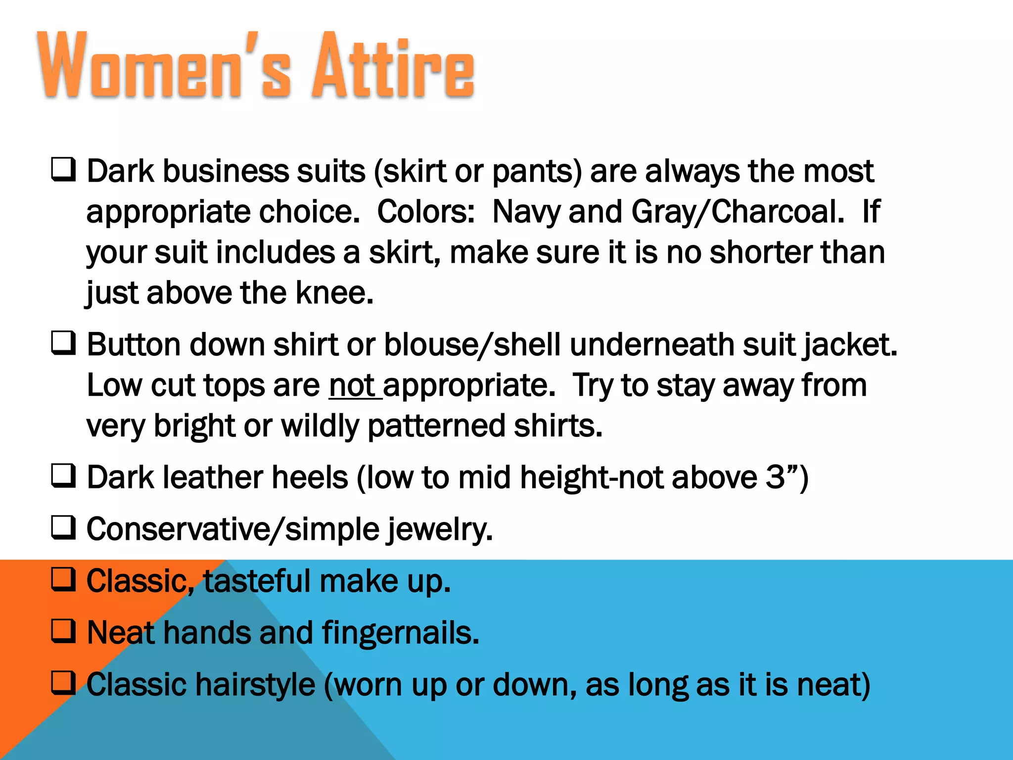  Dark business suits (skirt or pants) are always the most
appropriate choice. Colors: Navy and Gray/Charcoal. If
your suit includes a skirt, make sure it is no shorter than
just above the knee.
 Button down shirt or blouse/shell underneath suit jacket.
Low cut tops are not appropriate. Try to stay away from
very bright or wildly patterned shirts.
 Dark leather heels (low to mid height-not above 3”)
 Conservative/simple jewelry.
 Classic, tasteful make up.
 Neat hands and fingernails.
 Classic hairstyle (worn up or down, as long as it is neat)
Women’s Attire
 