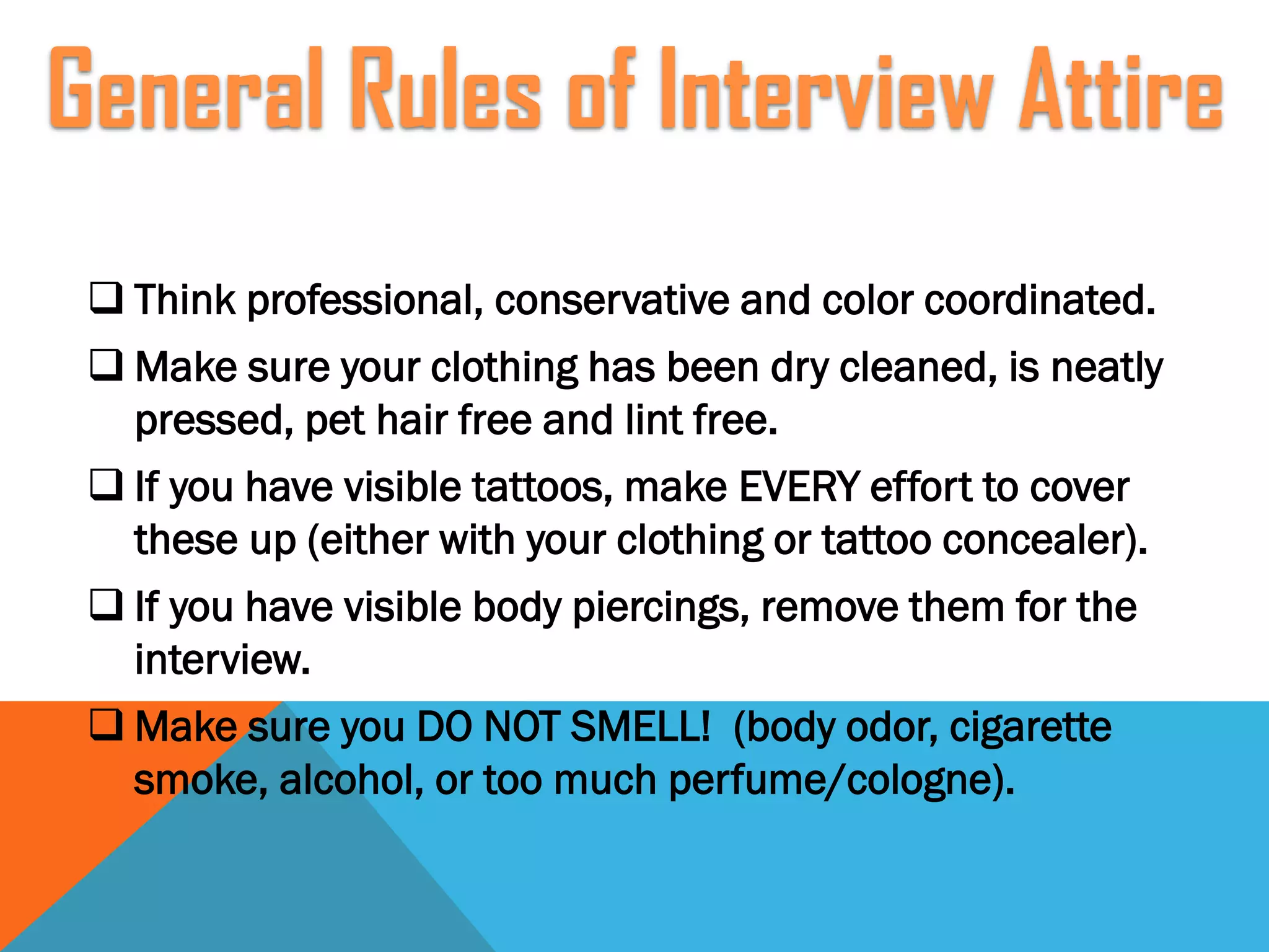  Think professional, conservative and color coordinated.
 Make sure your clothing has been dry cleaned, is neatly
pressed, pet hair free and lint free.
 If you have visible tattoos, make EVERY effort to cover
these up (either with your clothing or tattoo concealer).
 If you have visible body piercings, remove them for the
interview.
 Make sure you DO NOT SMELL! (body odor, cigarette
smoke, alcohol, or too much perfume/cologne).
General Rules of Interview Attire
 
