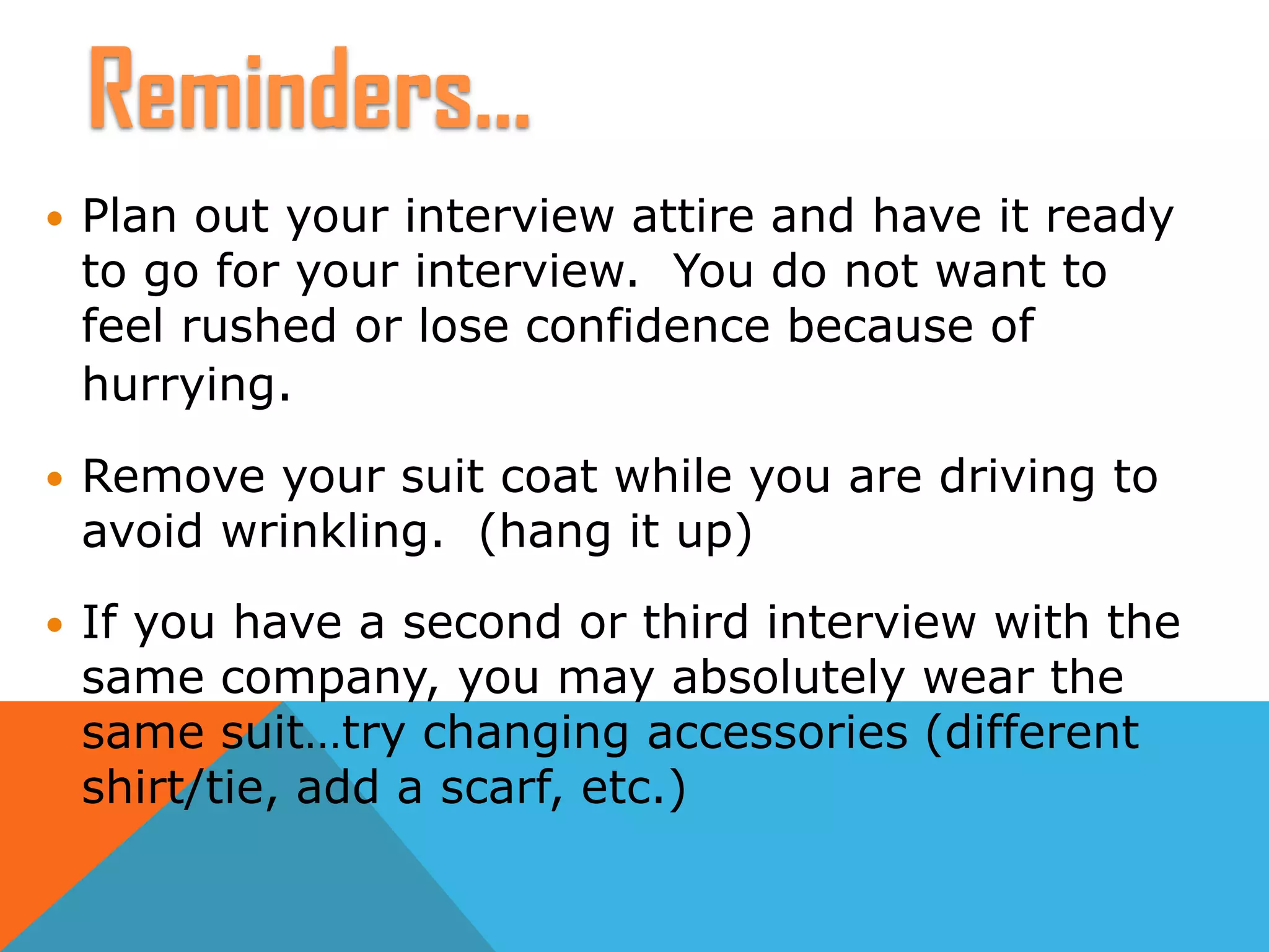  Plan out your interview attire and have it ready
to go for your interview. You do not want to
feel rushed or lose confidence because of
hurrying.
 Remove your suit coat while you are driving to
avoid wrinkling. (hang it up)
 If you have a second or third interview with the
same company, you may absolutely wear the
same suit…try changing accessories (different
shirt/tie, add a scarf, etc.)
Reminders…
 