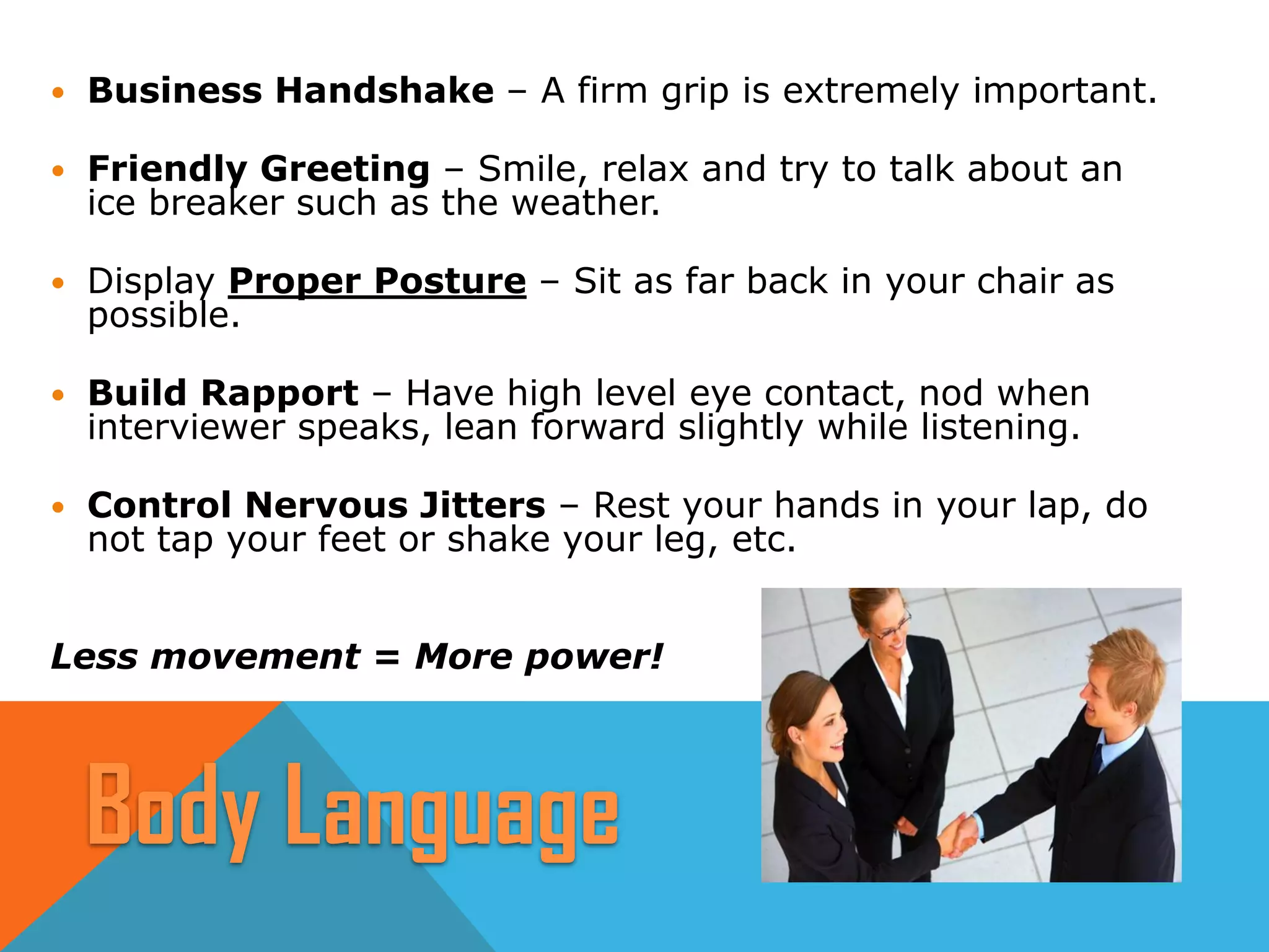  Business Handshake – A firm grip is extremely important.
 Friendly Greeting – Smile, relax and try to talk about an
ice breaker such as the weather.
 Display Proper Posture – Sit as far back in your chair as
possible.
 Build Rapport – Have high level eye contact, nod when
interviewer speaks, lean forward slightly while listening.
 Control Nervous Jitters – Rest your hands in your lap, do
not tap your feet or shake your leg, etc.
Less movement = More power!
Body Language
 