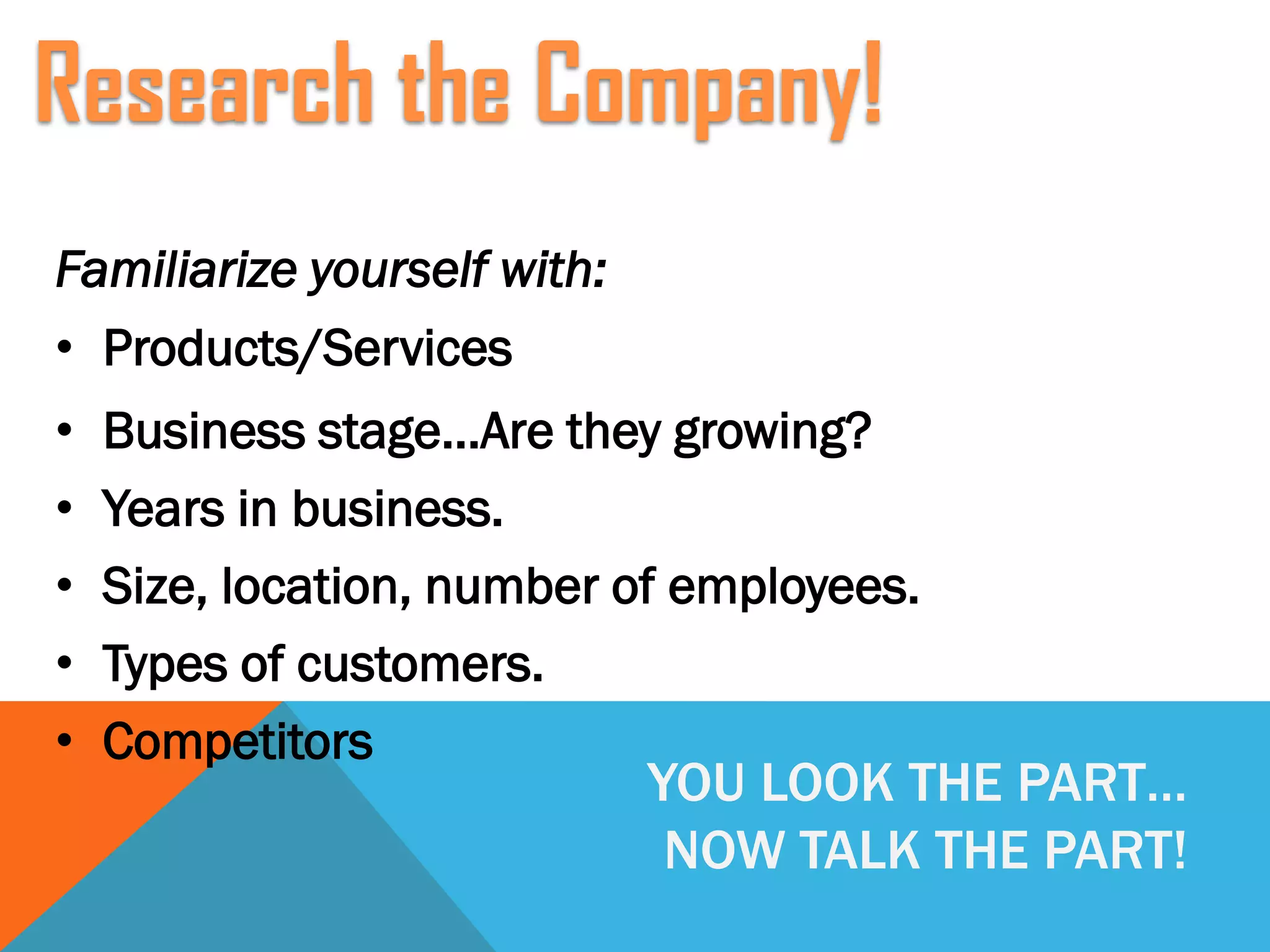 YOU LOOK THE PART…
NOW TALK THE PART!
Familiarize yourself with:
• Products/Services
• Business stage…Are they growing?
• Years in business.
• Size, location, number of employees.
• Types of customers.
• Competitors
Research the Company!
 