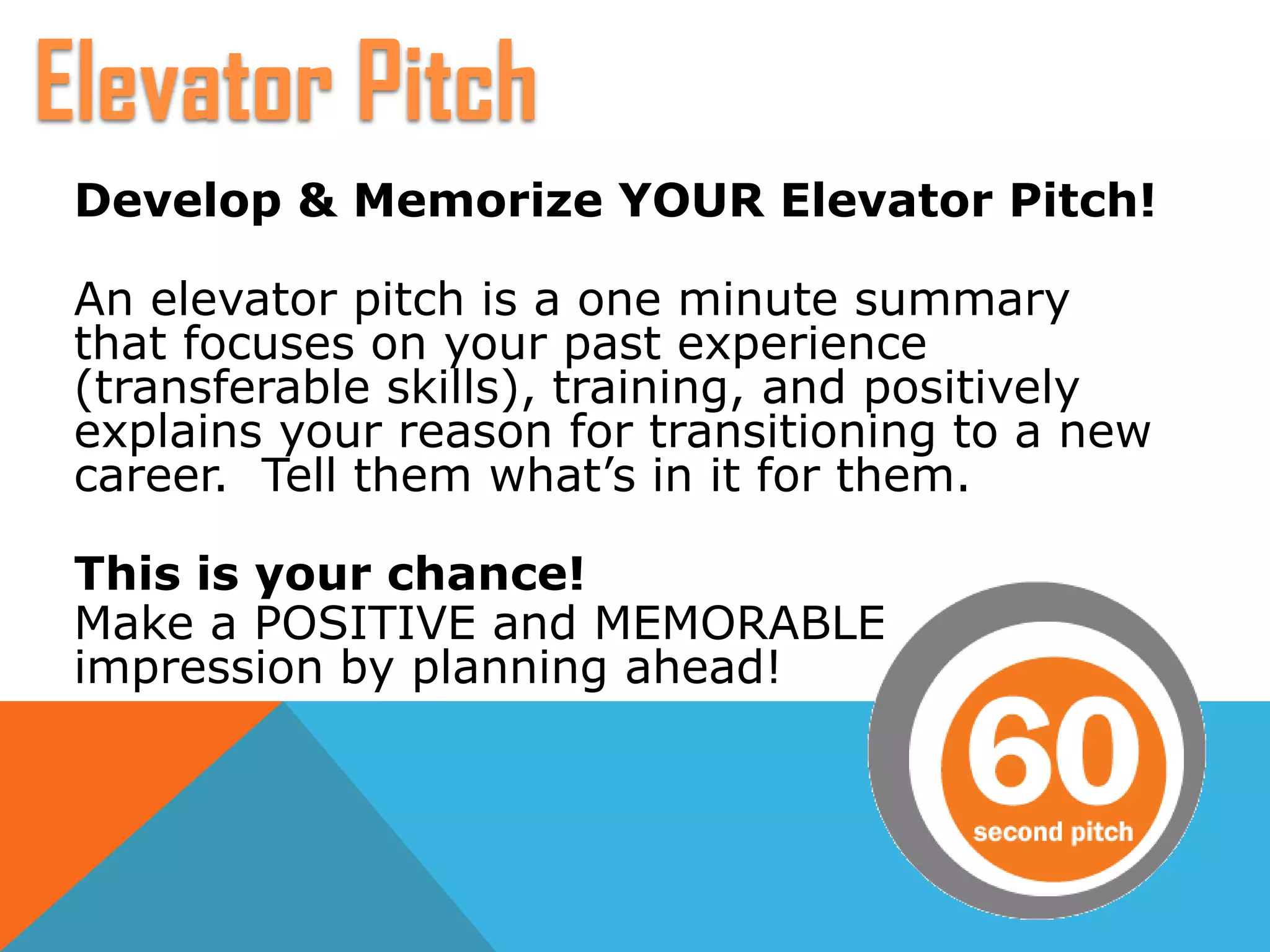Develop & Memorize YOUR Elevator Pitch!
An elevator pitch is a one minute summary
that focuses on your past experience
(transferable skills), training, and positively
explains your reason for transitioning to a new
career. Tell them what’s in it for them.
This is your chance!
Make a POSITIVE and MEMORABLE
impression by planning ahead!
Elevator Pitch
 