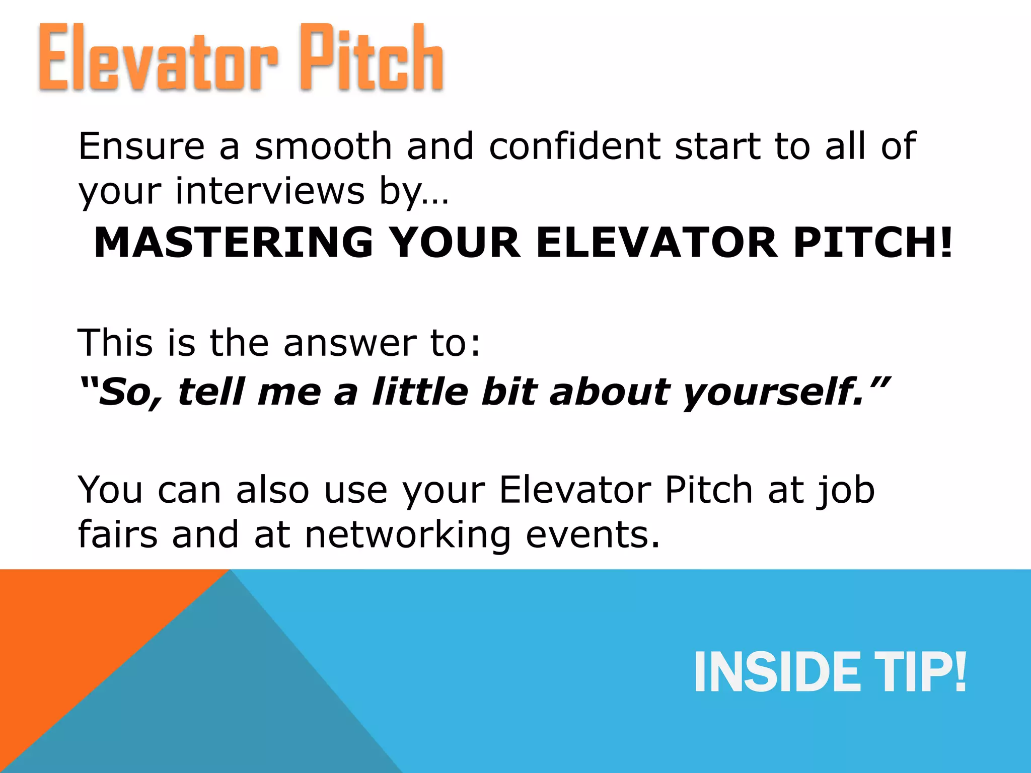 INSIDE TIP!
Ensure a smooth and confident start to all of
your interviews by…
MASTERING YOUR ELEVATOR PITCH!
This is the answer to:
“So, tell me a little bit about yourself.”
You can also use your Elevator Pitch at job
fairs and at networking events.
Elevator Pitch
 