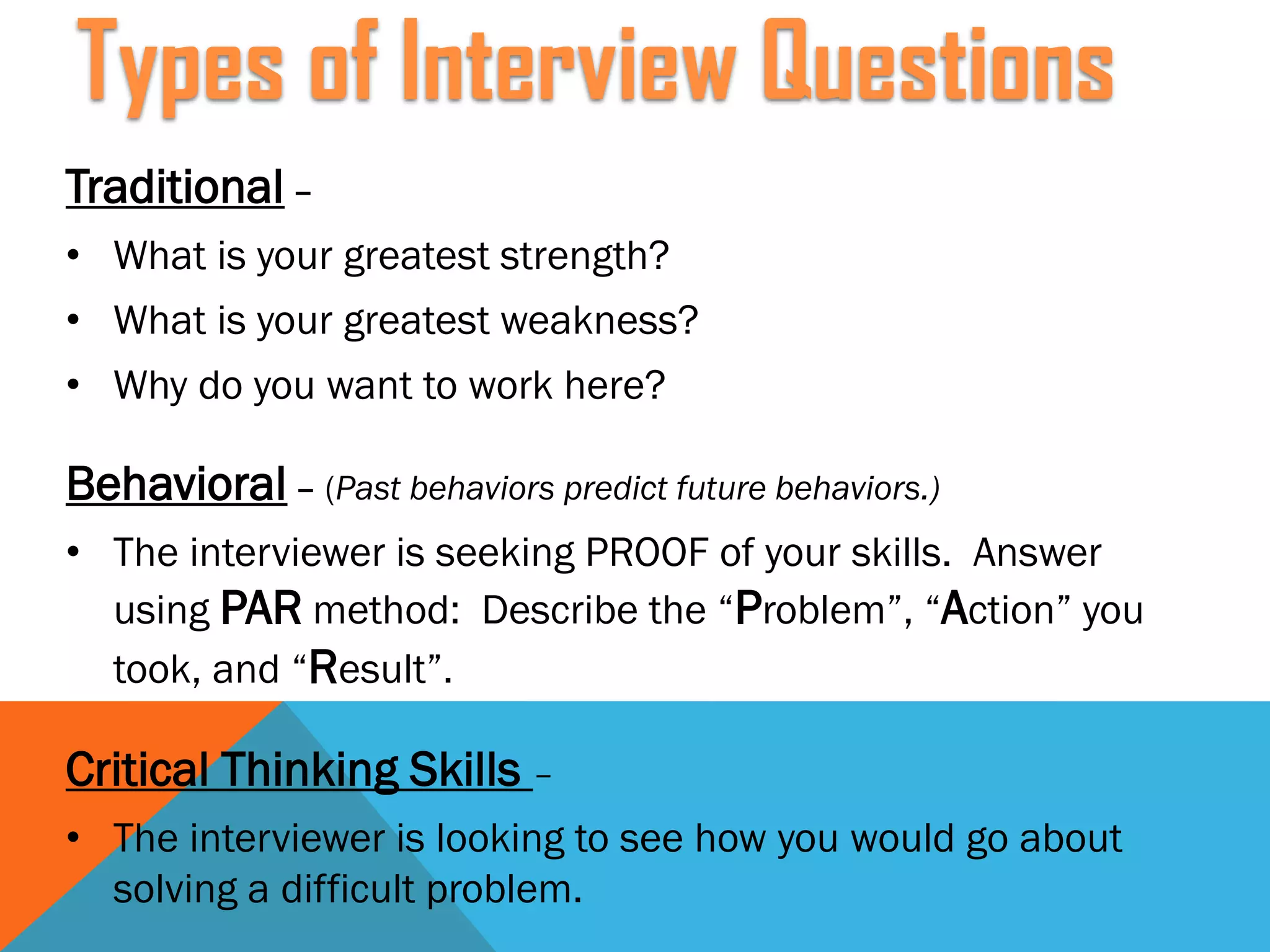 Traditional –
• What is your greatest strength?
• What is your greatest weakness?
• Why do you want to work here?
Behavioral – (Past behaviors predict future behaviors.)
• The interviewer is seeking PROOF of your skills. Answer
using PAR method: Describe the “Problem”, “Action” you
took, and “Result”.
Critical Thinking Skills –
• The interviewer is looking to see how you would go about
solving a difficult problem.
Types of Interview Questions
 