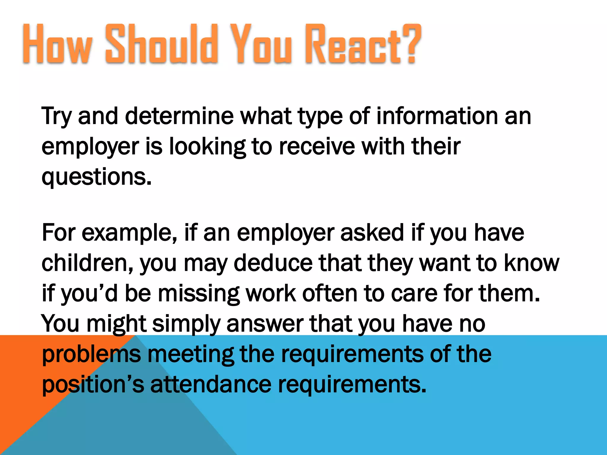 Try and determine what type of information an
employer is looking to receive with their
questions.
For example, if an employer asked if you have
children, you may deduce that they want to know
if you’d be missing work often to care for them.
You might simply answer that you have no
problems meeting the requirements of the
position’s attendance requirements.
How Should You React?
 