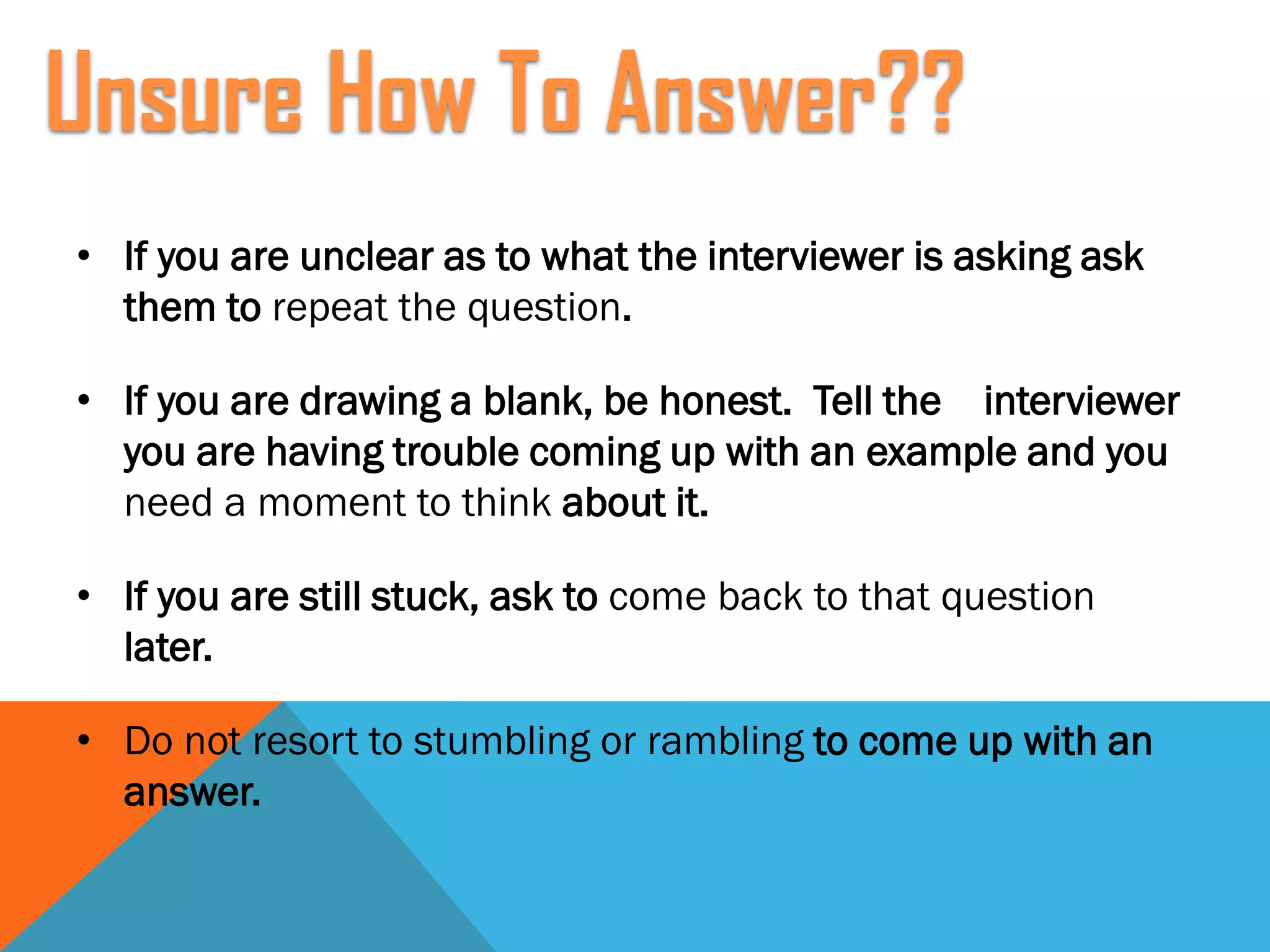• If you are unclear as to what the interviewer is asking ask
them to repeat the question.
• If you are drawing a blank, be honest. Tell the interviewer
you are having trouble coming up with an example and you
need a moment to think about it.
• If you are still stuck, ask to come back to that question
later.
• Do not resort to stumbling or rambling to come up with an
answer.
Unsure How To Answer??
 
