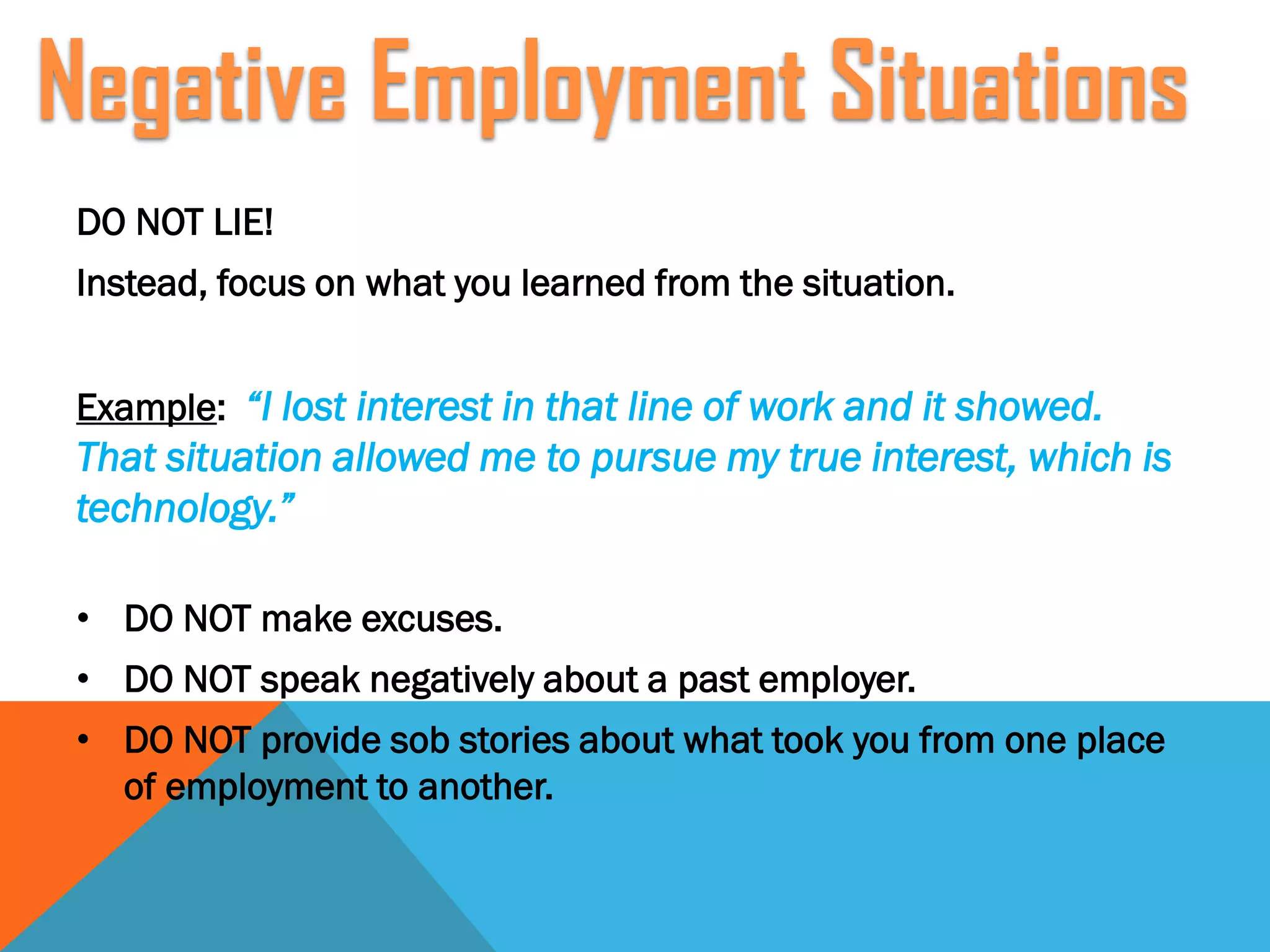 DO NOT LIE!
Instead, focus on what you learned from the situation.
Example: “I lost interest in that line of work and it showed.
That situation allowed me to pursue my true interest, which is
technology.”
• DO NOT make excuses.
• DO NOT speak negatively about a past employer.
• DO NOT provide sob stories about what took you from one place
of employment to another.
Negative Employment Situations
 