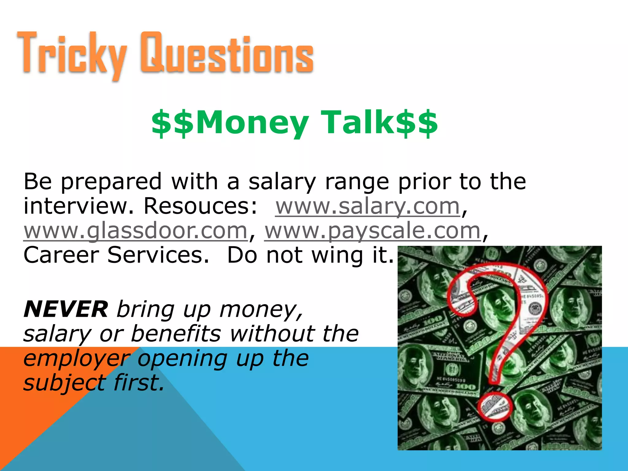 $$Money Talk$$
Be prepared with a salary range prior to the
interview. Resouces: www.salary.com,
www.glassdoor.com, www.payscale.com,
Career Services. Do not wing it.
NEVER bring up money,
salary or benefits without the
employer opening up the
subject first.
Tricky Questions
 