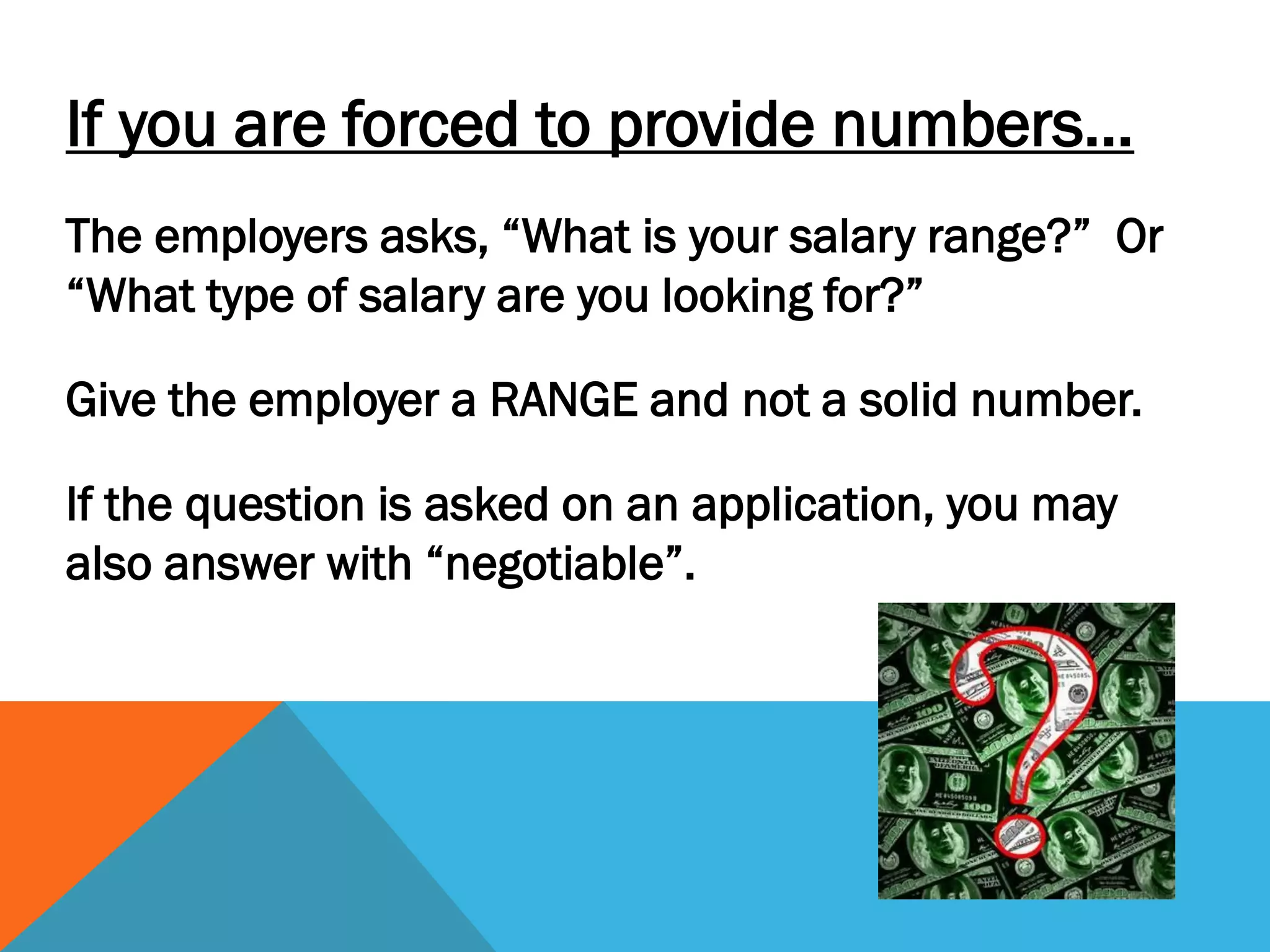 If you are forced to provide numbers…
The employers asks, “What is your salary range?” Or
“What type of salary are you looking for?”
Give the employer a RANGE and not a solid number.
If the question is asked on an application, you may
also answer with “negotiable”.
 