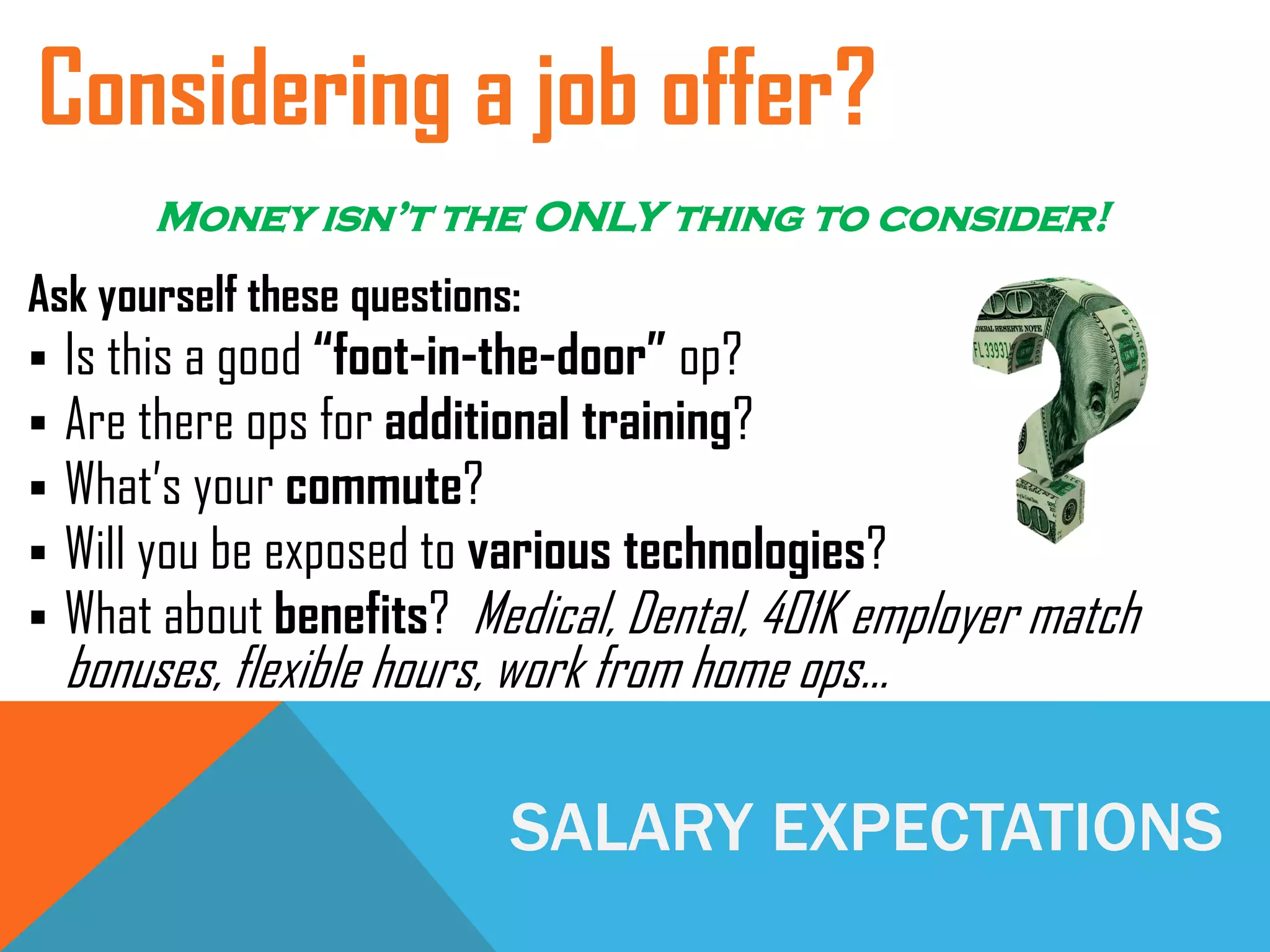 SALARY EXPECTATIONS
Ask yourself these questions:
 Is this a good “foot-in-the-door” op?
 Are there ops for additional training?
 What’s your commute?
 Will you be exposed to various technologies?
 What about benefits? Medical, Dental, 401K employer match
bonuses, flexible hours, work from home ops…
Considering a job offer?
Money isn’t the ONLY thing to consider!
 