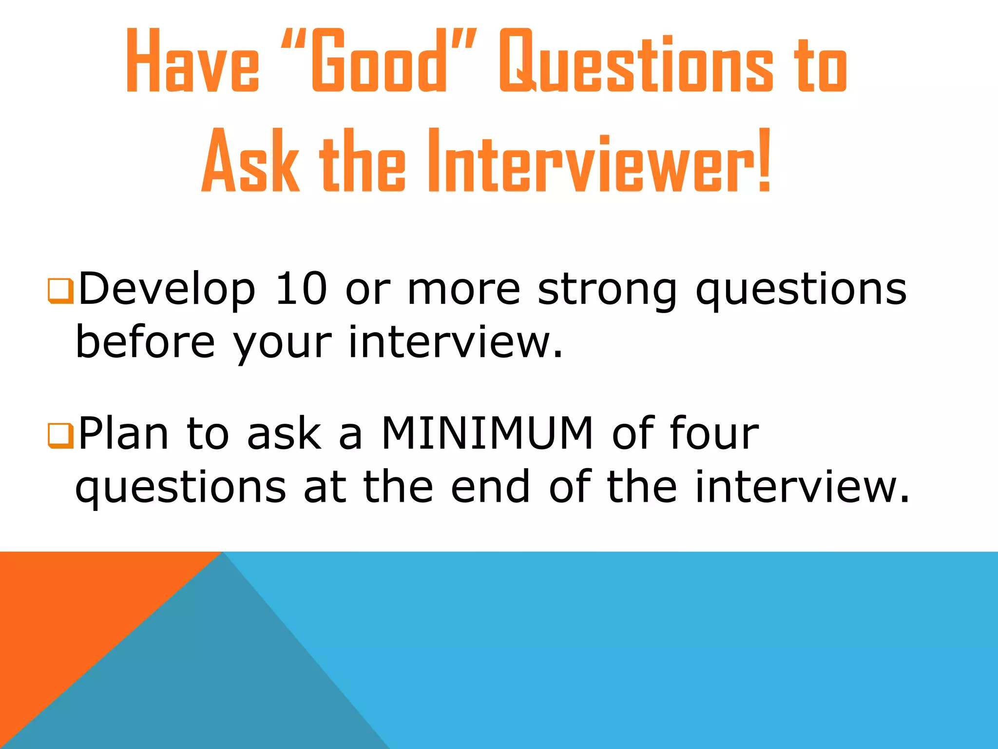 Develop 10 or more strong questions
before your interview.
Plan to ask a MINIMUM of four
questions at the end of the interview.
Have “Good” Questions to
Ask the Interviewer!
 