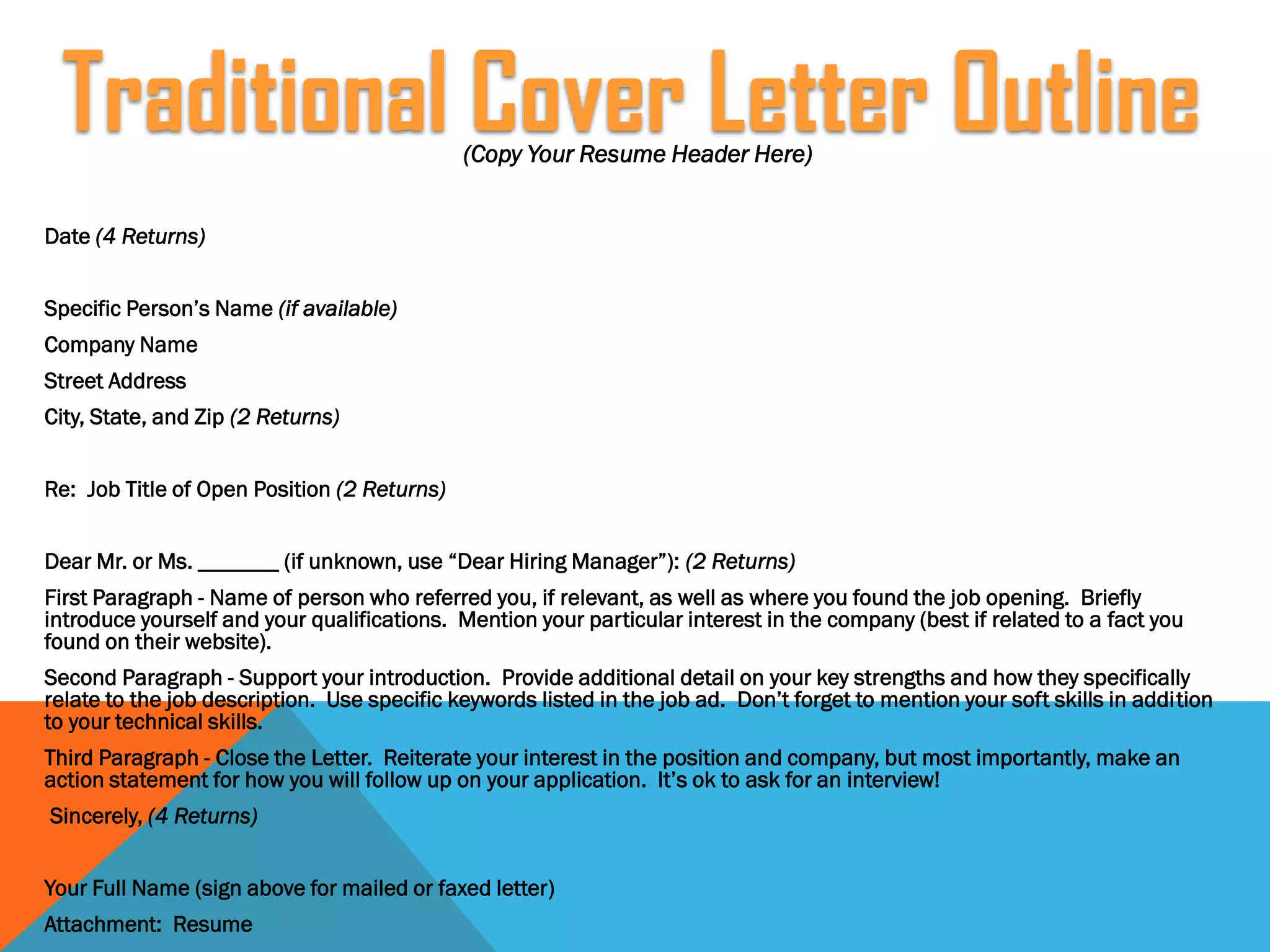(Copy Your Resume Header Here)
Date (4 Returns)
Specific Person’s Name (if available)
Company Name
Street Address
City, State, and Zip (2 Returns)
Re: Job Title of Open Position (2 Returns)
Dear Mr. or Ms. _______ (if unknown, use “Dear Hiring Manager”): (2 Returns)
First Paragraph - Name of person who referred you, if relevant, as well as where you found the job opening. Briefly
introduce yourself and your qualifications. Mention your particular interest in the company (best if related to a fact you
found on their website).
Second Paragraph - Support your introduction. Provide additional detail on your key strengths and how they specifically
relate to the job description. Use specific keywords listed in the job ad. Don’t forget to mention your soft skills in addition
to your technical skills.
Third Paragraph - Close the Letter. Reiterate your interest in the position and company, but most importantly, make an
action statement for how you will follow up on your application. It’s ok to ask for an interview!
Sincerely, (4 Returns)
Your Full Name (sign above for mailed or faxed letter)
Attachment: Resume
Traditional Cover Letter Outline
 