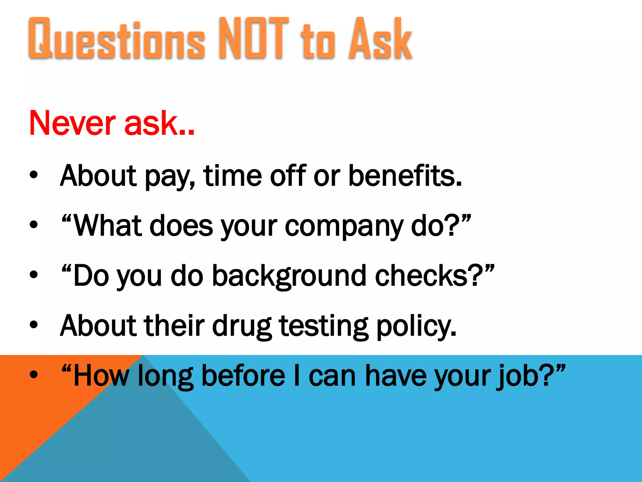 Never ask..
• About pay, time off or benefits.
• “What does your company do?”
• “Do you do background checks?”
• About their drug testing policy.
• “How long before I can have your job?”
Questions NOT to Ask
 