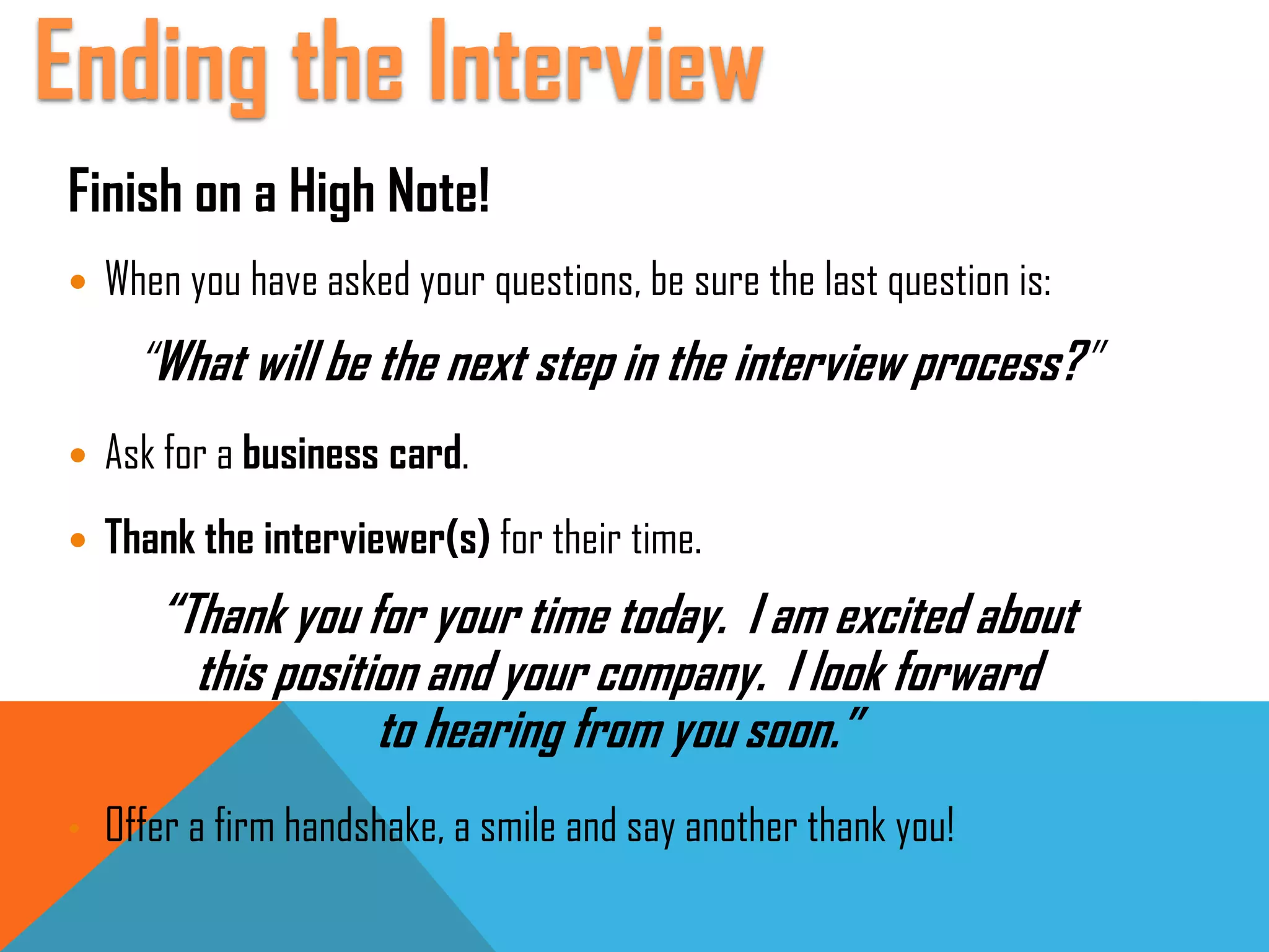 Finish on a High Note!
 When you have asked your questions, be sure the last question is:
“What will be the next step in the interview process?”
 Ask for a business card.
 Thank the interviewer(s) for their time.
“Thank you for your time today. I am excited about
this position and your company. I look forward
to hearing from you soon.”
• Offer a firm handshake, a smile and say another thank you!
Ending the Interview
 