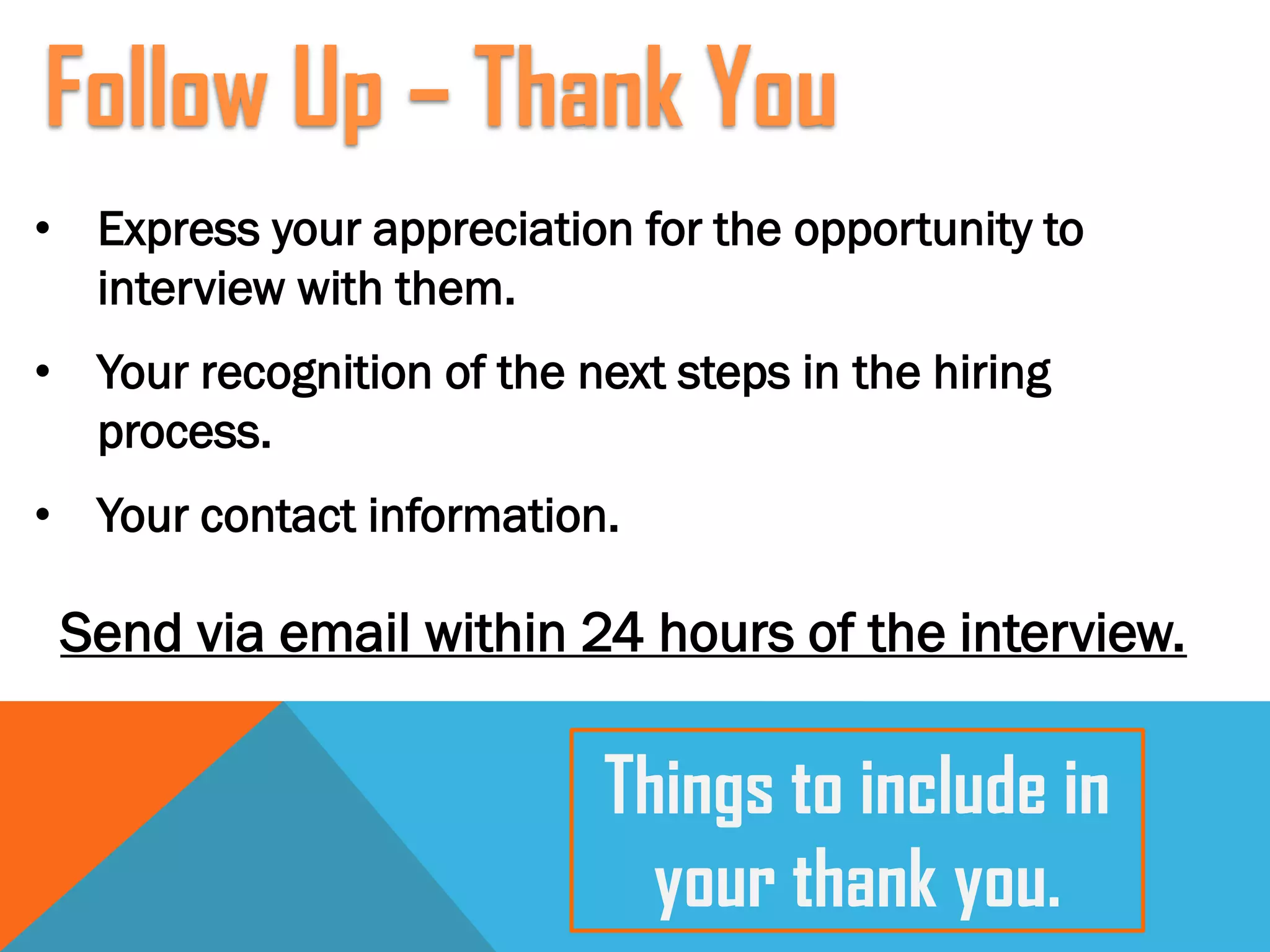 • Express your appreciation for the opportunity to
interview with them.
• Your recognition of the next steps in the hiring
process.
• Your contact information.
Send via email within 24 hours of the interview.
Follow Up – Thank You
Things to include in
your thank you.
 