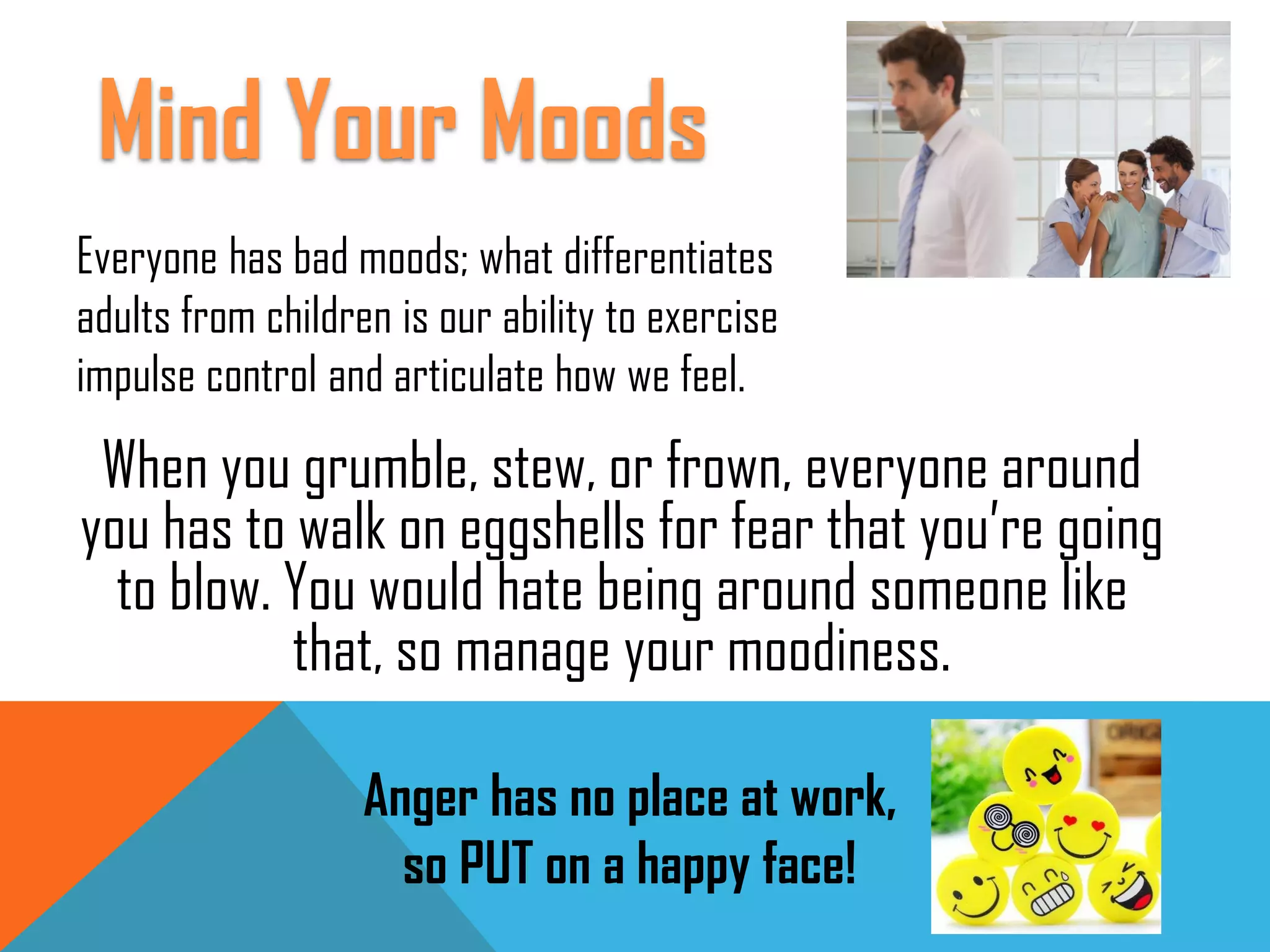 When you grumble, stew, or frown, everyone around
you has to walk on eggshells for fear that you’re going
to blow. You would hate being around someone like
that, so manage your moodiness.
Everyone has bad moods; what differentiates
adults from children is our ability to exercise
impulse control and articulate how we feel.
Anger has no place at work,
so PUT on a happy face!
Mind Your Moods
 