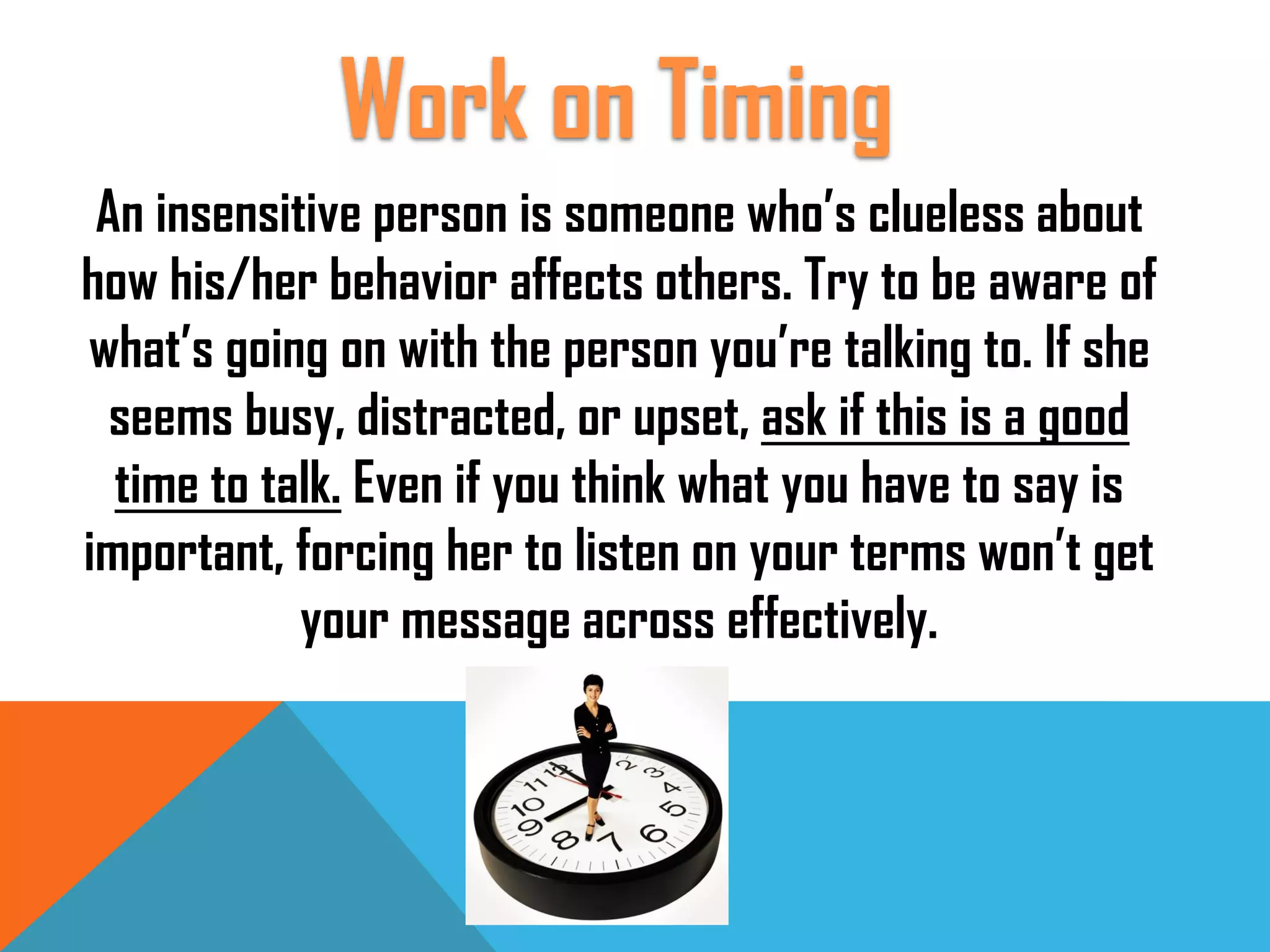 An insensitive person is someone who’s clueless about
how his/her behavior affects others. Try to be aware of
what’s going on with the person you’re talking to. If she
seems busy, distracted, or upset, ask if this is a good
time to talk. Even if you think what you have to say is
important, forcing her to listen on your terms won’t get
your message across effectively.
Work on Timing
 