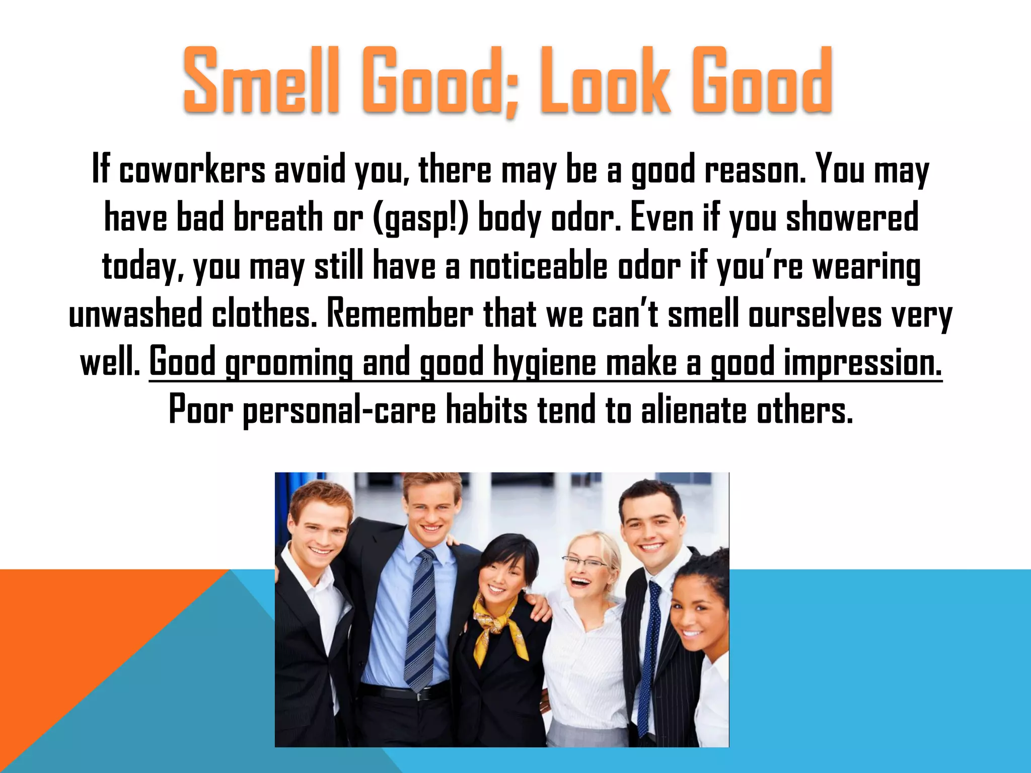 If coworkers avoid you, there may be a good reason. You may
have bad breath or (gasp!) body odor. Even if you showered
today, you may still have a noticeable odor if you’re wearing
unwashed clothes. Remember that we can’t smell ourselves very
well. Good grooming and good hygiene make a good impression.
Poor personal-care habits tend to alienate others.
Smell Good; Look Good
 
