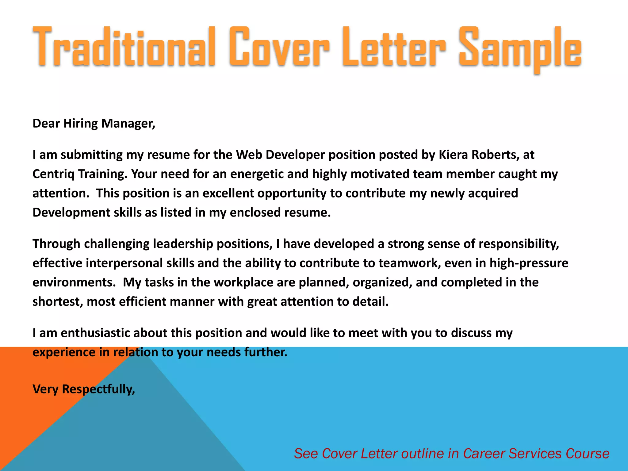 Dear Hiring Manager,
I am submitting my resume for the Web Developer position posted by Kiera Roberts, at
Centriq Training. Your need for an energetic and highly motivated team member caught my
attention. This position is an excellent opportunity to contribute my newly acquired
Development skills as listed in my enclosed resume.
Through challenging leadership positions, I have developed a strong sense of responsibility,
effective interpersonal skills and the ability to contribute to teamwork, even in high-pressure
environments. My tasks in the workplace are planned, organized, and completed in the
shortest, most efficient manner with great attention to detail.
I am enthusiastic about this position and would like to meet with you to discuss my
experience in relation to your needs further.
Very Respectfully,
Traditional Cover Letter Sample
See Cover Letter outline in Career Services Course
 