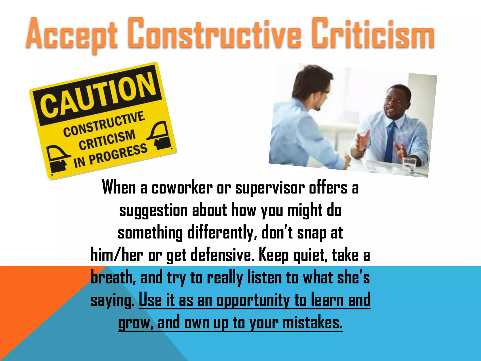 When a coworker or supervisor offers a
suggestion about how you might do
something differently, don’t snap at
him/her or get defensive. Keep quiet, take a
breath, and try to really listen to what she’s
saying. Use it as an opportunity to learn and
grow, and own up to your mistakes.
Accept Constructive Criticism
 
