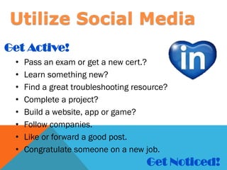 • Pass an exam or get a new cert.?
• Learn something new?
• Find a great troubleshooting resource?
• Complete a project?
• Build a website, app or game?
• Follow companies.
• Like or forward a good post.
• Congratulate someone on a new job.
Get Active!
Get Noticed!
Utilize Social Media
 