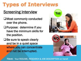 Screening Interview
Most commonly conducted
over the phone.
Purpose: determine if you
have the minimum skills for
the position.
Be sure to speak clearly
and be in a quiet space
where you can concentrate
and not be interrupted.
Types of Interviews
Have: Your RESUME, RESEARCH & JOB DESCRIPTION on hand!
 