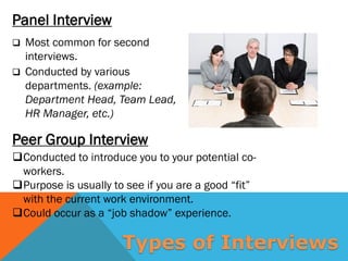 Peer Group Interview
Panel Interview
 Most common for second
interviews.
 Conducted by various
departments. (example:
Department Head, Team Lead,
HR Manager, etc.)
Conducted to introduce you to your potential co-
workers.
Purpose is usually to see if you are a good “fit”
with the current work environment.
Could occur as a “job shadow” experience.
Types of Interviews
 