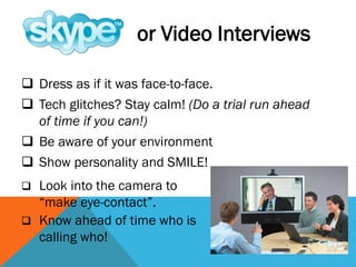  Dress as if it was face-to-face.
 Tech glitches? Stay calm! (Do a trial run ahead
of time if you can!)
 Be aware of your environment
 Show personality and SMILE!
or Video Interviews
 Look into the camera to
“make eye-contact”.
 Know ahead of time who is
calling who!
 