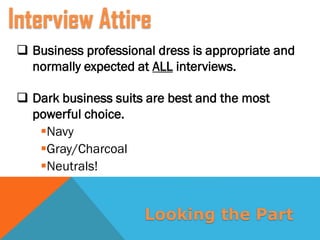  Business professional dress is appropriate and
normally expected at ALL interviews.
 Dark business suits are best and the most
powerful choice.
Navy
Gray/Charcoal
Neutrals!
Interview Attire
Looking the Part
 