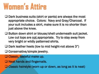  Dark business suits (skirt or pants) are always the most
appropriate choice. Colors: Navy and Gray/Charcoal. If
your suit includes a skirt, make sure it is no shorter than
just above the knee.
 Button down shirt or blouse/shell underneath suit jacket.
Low cut tops are not appropriate. Try to stay away from
very bright or wildly patterned shirts.
 Dark leather heels (low to mid height-not above 3”)
 Conservative/simple jewelry.
 Classic, tasteful make up.
 Neat hands and fingernails.
 Classic hairstyle (worn up or down, as long as it is neat)
Women’s Attire
 