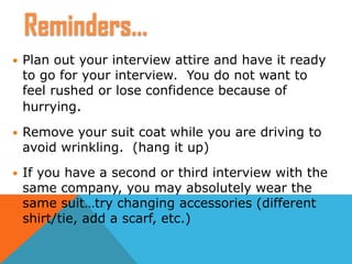  Plan out your interview attire and have it ready
to go for your interview. You do not want to
feel rushed or lose confidence because of
hurrying.
 Remove your suit coat while you are driving to
avoid wrinkling. (hang it up)
 If you have a second or third interview with the
same company, you may absolutely wear the
same suit…try changing accessories (different
shirt/tie, add a scarf, etc.)
Reminders…
 