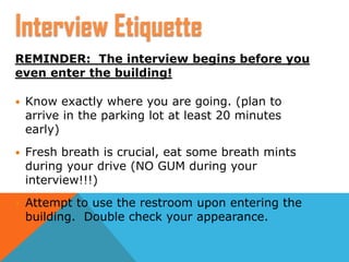 REMINDER: The interview begins before you
even enter the building!
 Know exactly where you are going. (plan to
arrive in the parking lot at least 20 minutes
early)
 Fresh breath is crucial, eat some breath mints
during your drive (NO GUM during your
interview!!!)
 Attempt to use the restroom upon entering the
building. Double check your appearance.
Interview Etiquette
 