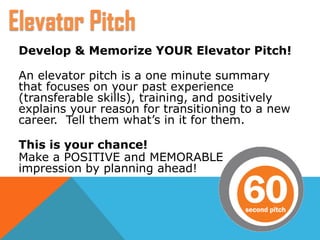 Develop & Memorize YOUR Elevator Pitch!
An elevator pitch is a one minute summary
that focuses on your past experience
(transferable skills), training, and positively
explains your reason for transitioning to a new
career. Tell them what’s in it for them.
This is your chance!
Make a POSITIVE and MEMORABLE
impression by planning ahead!
Elevator Pitch
 